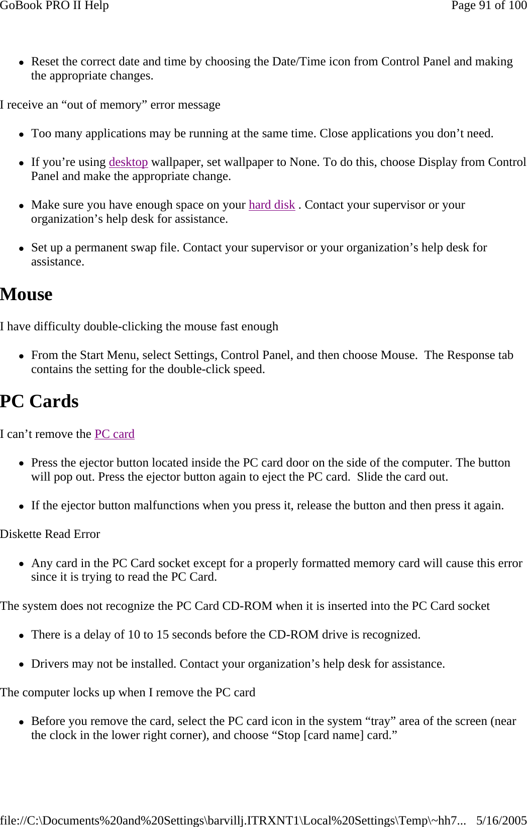 zReset the correct date and time by choosing the Date/Time icon from Control Panel and making the appropriate changes. I receive an “out of memory” error message zToo many applications may be running at the same time. Close applications you don’t need. zIf you’re using desktop wallpaper, set wallpaper to None. To do this, choose Display from Control Panel and make the appropriate change. zMake sure you have enough space on your hard disk . Contact your supervisor or your organization’s help desk for assistance. zSet up a permanent swap file. Contact your supervisor or your organization’s help desk for assistance. Mouse  I have difficulty double-clicking the mouse fast enough zFrom the Start Menu, select Settings, Control Panel, and then choose Mouse.  The Response tab contains the setting for the double-click speed. PC Cards   I can’t remove the PC card  zPress the ejector button located inside the PC card door on the side of the computer. The button will pop out. Press the ejector button again to eject the PC card.  Slide the card out.  zIf the ejector button malfunctions when you press it, release the button and then press it again.  Diskette Read Error zAny card in the PC Card socket except for a properly formatted memory card will cause this error since it is trying to read the PC Card. The system does not recognize the PC Card CD-ROM when it is inserted into the PC Card socket zThere is a delay of 10 to 15 seconds before the CD-ROM drive is recognized. zDrivers may not be installed. Contact your organization’s help desk for assistance. The computer locks up when I remove the PC card zBefore you remove the card, select the PC card icon in the system “tray” area of the screen (near the clock in the lower right corner), and choose “Stop [card name] card.” Page 91 of 100GoBook PRO II Help5/16/2005file://C:\Documents%20and%20Settings\barvillj.ITRXNT1\Local%20Settings\Temp\~hh7...