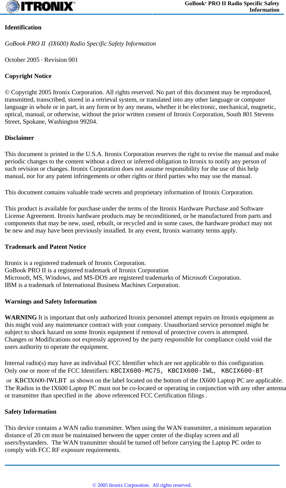  GoBook® PRO II Radio Specific Safety Information Identification GoBook PRO II  (IX600) Radio Specific Safety Information October 2005 · Revision 001 Copyright Notice © Copyright 2005 Itronix Corporation. All rights reserved. No part of this document may be reproduced, transmitted, transcribed, stored in a retrieval system, or translated into any other language or computer language in whole or in part, in any form or by any means, whether it be electronic, mechanical, magnetic, optical, manual, or otherwise, without the prior written consent of Itronix Corporation, South 801 Stevens Street, Spokane, Washington 99204. Disclaimer This document is printed in the U.S.A. Itronix Corporation reserves the right to revise the manual and make periodic changes to the content without a direct or inferred obligation to Itronix to notify any person of such revision or changes. Itronix Corporation does not assume responsibility for the use of this help manual, nor for any patent infringements or other rights or third parties who may use the manual. This document contains valuable trade secrets and proprietary information of Itronix Corporation. This product is available for purchase under the terms of the Itronix Hardware Purchase and Software License Agreement. Itronix hardware products may be reconditioned, or be manufactured from parts and components that may be new, used, rebuilt, or recycled and in some cases, the hardware product may not be new and may have been previously installed. In any event, Itronix warranty terms apply. Trademark and Patent Notice Itronix is a registered trademark of Itronix Corporation. GoBook PRO II is a registered trademark of Itronix Corporation Microsoft, MS, Windows, and MS-DOS are registered trademarks of Microsoft Corporation. IBM is a trademark of International Business Machines Corporation. Warnings and Safety Information WARNING It is important that only authorized Itronix personnel attempt repairs on Itronix equipment as this might void any maintenance contract with your company. Unauthorized service personnel might be subject to shock hazard on some Itronix equipment if removal of protective covers is attempted.       Changes or Modifications not expressly approved by the party responsible for compliance could void the users authority to operate the equipment. Internal radio(s) may have an individual FCC Identifier which are not applicable to this configuration.   Only one or more of the FCC Identifiers: KBCIX600-MC75, KBCIX600-IWL, KBCIX600-BT or  KBCIX600-IWLBT  as shown on the label located on the bottom of the IX600 Laptop PC are applicable.   The Radios in the IX600 Laptop PC must not be co-located or operating in conjunction with any other antenna or transmitter than specified in the  above referenced FCC Certification filings .  Safety Information This device contains a WAN radio transmitter. When using the WAN transmitter, a minimum separation distance of 20 cm must be maintained between the upper center of the display screen and all users/bystanders.  The WAN transmitter should be turned off before carrying the Laptop PC order to comply with FCC RF exposure requirements.   © 2005 Itronix Corporation.  All rights reserved. 