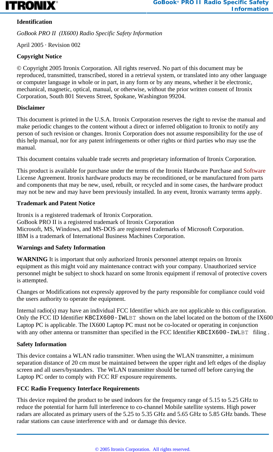  GoBook® PRO II Radio Specific Safety Information Identification GoBook PRO II  (IX600) Radio Specific Safety Information April 2005 · Revision 002 Copyright Notice © Copyright 2005 Itronix Corporation. All rights reserved. No part of this document may be reproduced, transmitted, transcribed, stored in a retrieval system, or translated into any other language or computer language in whole or in part, in any form or by any means, whether it be electronic, mechanical, magnetic, optical, manual, or otherwise, without the prior written consent of Itronix Corporation, South 801 Stevens Street, Spokane, Washington 99204. Disclaimer This document is printed in the U.S.A. Itronix Corporation reserves the right to revise the manual and make periodic changes to the content without a direct or inferred obligation to Itronix to notify any person of such revision or changes. Itronix Corporation does not assume responsibility for the use of this help manual, nor for any patent infringements or other rights or third parties who may use the manual. This document contains valuable trade secrets and proprietary information of Itronix Corporation. This product is available for purchase under the terms of the Itronix Hardware Purchase and Software License Agreement. Itronix hardware products may be reconditioned, or be manufactured from parts and components that may be new, used, rebuilt, or recycled and in some cases, the hardware product may not be new and may have been previously installed. In any event, Itronix warranty terms apply. Trademark and Patent Notice Itronix is a registered trademark of Itronix Corporation. GoBook PRO II is a registered trademark of Itronix Corporation Microsoft, MS, Windows, and MS-DOS are registered trademarks of Microsoft Corporation. IBM is a trademark of International Business Machines Corporation. Warnings and Safety Information WARNING It is important that only authorized Itronix personnel attempt repairs on Itronix equipment as this might void any maintenance contract with your company. Unauthorized service personnel might be subject to shock hazard on some Itronix equipment if removal of protective covers is attempted. Changes or Modifications not expressly approved by the party responsible for compliance could void the users authority to operate the equipment. Internal radio(s) may have an individual FCC Identifier which are not applicable to this configuration. Only the FCC ID Identifier KBCIX600-IWLBT  shown on the label located on the bottom of the IX600 Laptop PC is applicable. The IX600 Laptop PC must not be co-located or operating in conjunction with any other antenna or transmitter than specified in the FCC Identifier KBCIX600-IWLBT   filing .  Safety Information This device contains a WLAN radio transmitter. When using the WLAN transmitter, a minimum separation distance of 20 cm must be maintained between the upper right and left edges of the display screen and all users/bystanders.  The WLAN transmitter should be turned off before carrying the Laptop PC order to comply with FCC RF exposure requirements. FCC Radio Frequency Interface Requirements This device required the product to be used indoors for the frequency range of 5.15 to 5.25 GHz to reduce the potential for harm full interference to co-channel Mobile satellite systems. High power radars are allocated as primary users of the 5.25 to 5.35 GHz and 5.65 GHz to 5.85 GHz bands. These radar stations can cause interference with and  or damage this device.   © 2005 Itronix Corporation.  All rights reserved. 