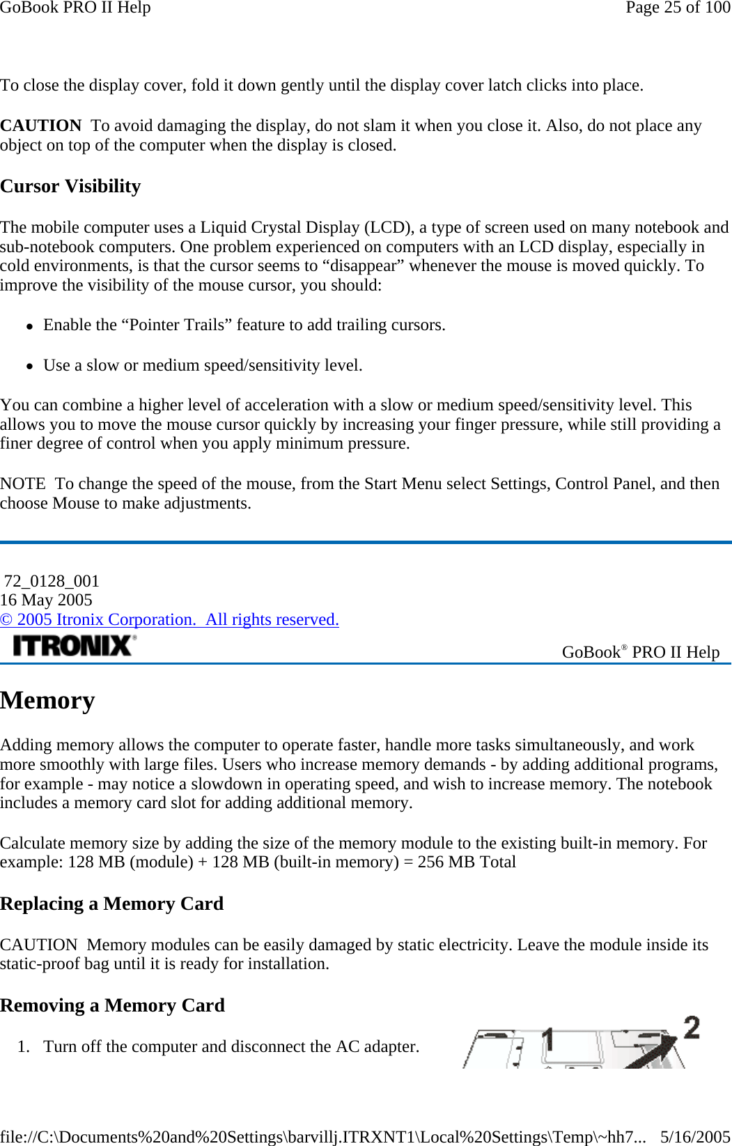 To close the display cover, fold it down gently until the display cover latch clicks into place.  CAUTION  To avoid damaging the display, do not slam it when you close it. Also, do not place any object on top of the computer when the display is closed. Cursor Visibility The mobile computer uses a Liquid Crystal Display (LCD), a type of screen used on many notebook and sub-notebook computers. One problem experienced on computers with an LCD display, especially in cold environments, is that the cursor seems to “disappear” whenever the mouse is moved quickly. To improve the visibility of the mouse cursor, you should: zEnable the “Pointer Trails” feature to add trailing cursors. zUse a slow or medium speed/sensitivity level. You can combine a higher level of acceleration with a slow or medium speed/sensitivity level. This allows you to move the mouse cursor quickly by increasing your finger pressure, while still providing a finer degree of control when you apply minimum pressure. NOTE  To change the speed of the mouse, from the Start Menu select Settings, Control Panel, and then choose Mouse to make adjustments.   Memory Adding memory allows the computer to operate faster, handle more tasks simultaneously, and work more smoothly with large files. Users who increase memory demands - by adding additional programs, for example - may notice a slowdown in operating speed, and wish to increase memory. The notebook includes a memory card slot for adding additional memory.  Calculate memory size by adding the size of the memory module to the existing built-in memory. For example: 128 MB (module) + 128 MB (built-in memory) = 256 MB Total Replacing a Memory Card CAUTION  Memory modules can be easily damaged by static electricity. Leave the module inside its static-proof bag until it is ready for installation. Removing a Memory Card 1. Turn off the computer and disconnect the AC adapter.  72_0128_001 16 May 2005 © 2005 Itronix Corporation.  All rights reserved. GoBook® PRO II Help Page 25 of 100GoBook PRO II Help5/16/2005file://C:\Documents%20and%20Settings\barvillj.ITRXNT1\Local%20Settings\Temp\~hh7...