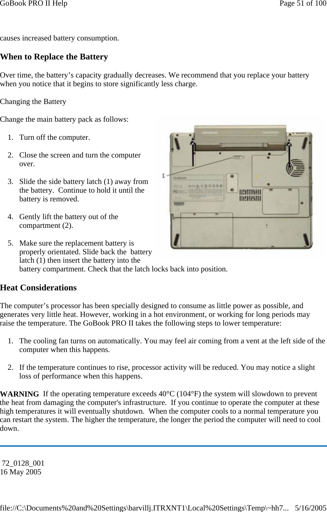 causes increased battery consumption. When to Replace the Battery Over time, the battery’s capacity gradually decreases. We recommend that you replace your battery when you notice that it begins to store significantly less charge. Changing the Battery  Change the main battery pack as follows: 1. Turn off the computer.  2. Close the screen and turn the computer over. 3. Slide the side battery latch (1) away from the battery.  Continue to hold it until the battery is removed. 4. Gently lift the battery out of the compartment (2). 5. Make sure the replacement battery is properly orientated. Slide back the  battery latch (1) then insert the battery into the battery compartment. Check that the latch locks back into position. Heat Considerations The computer’s processor has been specially designed to consume as little power as possible, and generates very little heat. However, working in a hot environment, or working for long periods may raise the temperature. The GoBook PRO II takes the following steps to lower temperature: 1. The cooling fan turns on automatically. You may feel air coming from a vent at the left side of the computer when this happens.  2. If the temperature continues to rise, processor activity will be reduced. You may notice a slight loss of performance when this happens. WARNING  If the operating temperature exceeds 40°C (104°F) the system will slowdown to prevent the heat from damaging the computer&apos;s infrastructure.  If you continue to operate the computer at these high temperatures it will eventually shutdown.  When the computer cools to a normal temperature you can restart the system. The higher the temperature, the longer the period the computer will need to cool down.  72_0128_001 16 May 2005 Page 51 of 100GoBook PRO II Help5/16/2005file://C:\Documents%20and%20Settings\barvillj.ITRXNT1\Local%20Settings\Temp\~hh7...