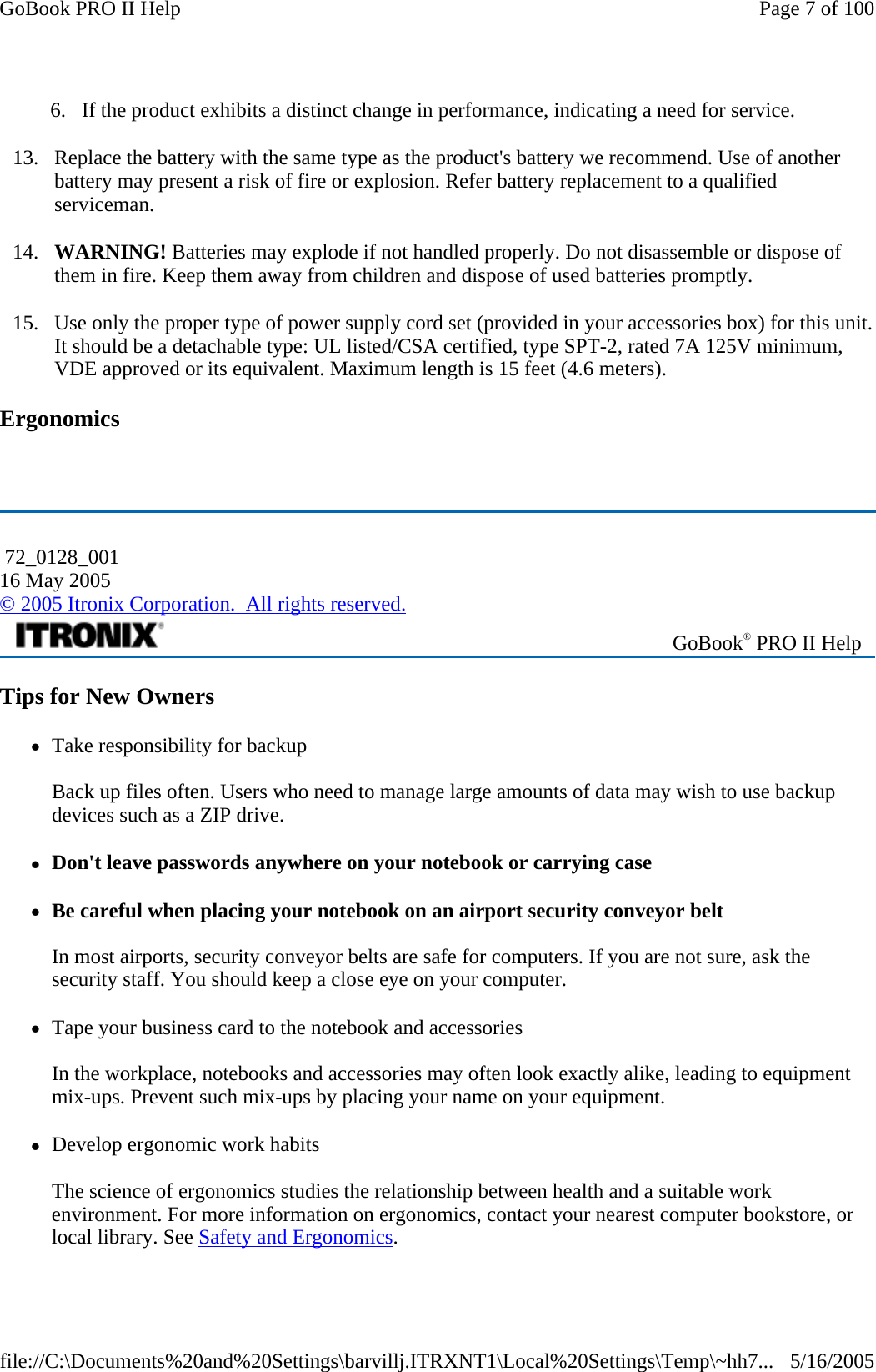 6. If the product exhibits a distinct change in performance, indicating a need for service. 13. Replace the battery with the same type as the product&apos;s battery we recommend. Use of another battery may present a risk of fire or explosion. Refer battery replacement to a qualified serviceman. 14. WARNING! Batteries may explode if not handled properly. Do not disassemble or dispose of them in fire. Keep them away from children and dispose of used batteries promptly. 15. Use only the proper type of power supply cord set (provided in your accessories box) for this unit. It should be a detachable type: UL listed/CSA certified, type SPT-2, rated 7A 125V minimum, VDE approved or its equivalent. Maximum length is 15 feet (4.6 meters).  Ergonomics   Tips for New Owners zTake responsibility for backup  Back up files often. Users who need to manage large amounts of data may wish to use backup devices such as a ZIP drive.  zDon&apos;t leave passwords anywhere on your notebook or carrying case zBe careful when placing your notebook on an airport security conveyor belt  In most airports, security conveyor belts are safe for computers. If you are not sure, ask the security staff. You should keep a close eye on your computer.  zTape your business card to the notebook and accessories  In the workplace, notebooks and accessories may often look exactly alike, leading to equipment mix-ups. Prevent such mix-ups by placing your name on your equipment.  zDevelop ergonomic work habits  The science of ergonomics studies the relationship between health and a suitable work environment. For more information on ergonomics, contact your nearest computer bookstore, or local library. See Safety and Ergonomics. 72_0128_001 16 May 2005 © 2005 Itronix Corporation.  All rights reserved. GoBook® PRO II Help Page 7 of 100GoBook PRO II Help5/16/2005file://C:\Documents%20and%20Settings\barvillj.ITRXNT1\Local%20Settings\Temp\~hh7...