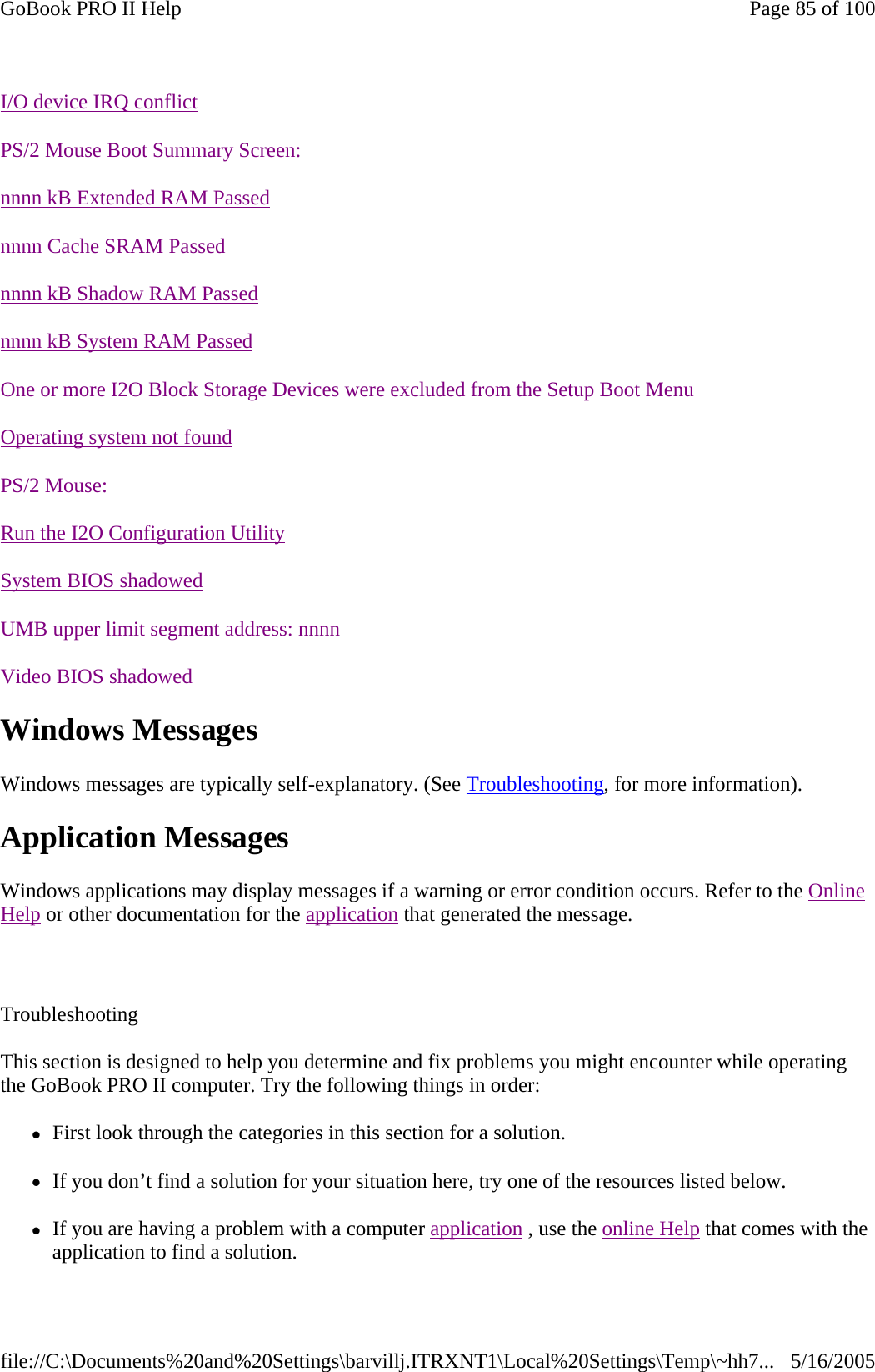                           Windows Messages Windows messages are typically self-explanatory. (See Troubleshooting, for more information). Application Messages Windows applications may display messages if a warning or error condition occurs. Refer to the Online Help or other documentation for the application that generated the message.  Troubleshooting This section is designed to help you determine and fix problems you might encounter while operating the GoBook PRO II computer. Try the following things in order:  zFirst look through the categories in this section for a solution.  zIf you don’t find a solution for your situation here, try one of the resources listed below. zIf you are having a problem with a computer application , use the online Help that comes with the application to find a solution. I/O device IRQ conflictPS/2 Mouse Boot Summary Screen:nnnn kB Extended RAM Passednnnn Cache SRAM Passednnnn kB Shadow RAM Passednnnn kB System RAM PassedOne or more I2O Block Storage Devices were excluded from the Setup Boot MenuOperating system not foundPS/2 Mouse:Run the I2O Configuration UtilitySystem BIOS shadowedUMB upper limit segment address: nnnnVideo BIOS shadowedPage 85 of 100GoBook PRO II Help5/16/2005file://C:\Documents%20and%20Settings\barvillj.ITRXNT1\Local%20Settings\Temp\~hh7...