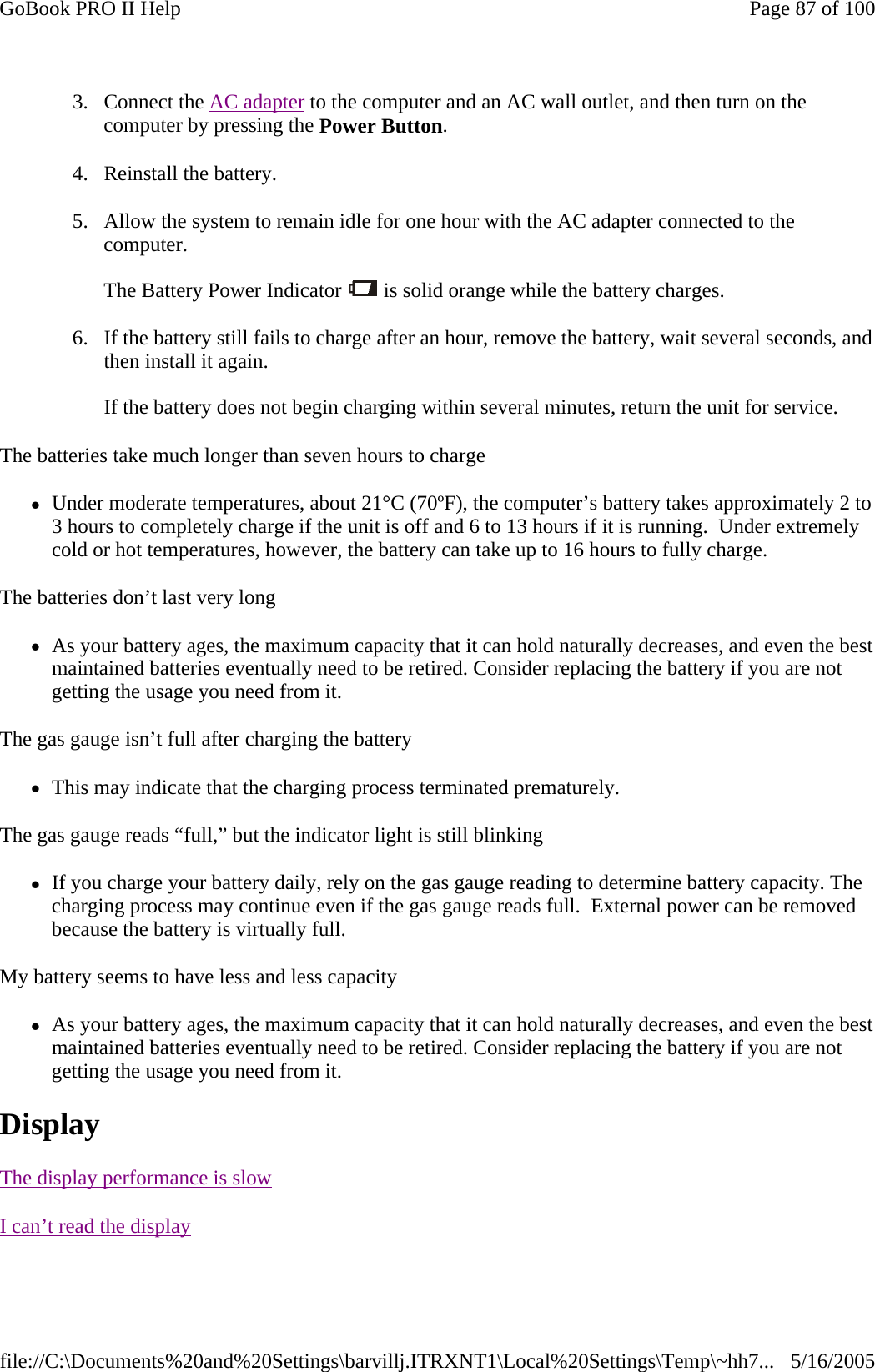 3. Connect the AC adapter to the computer and an AC wall outlet, and then turn on the computer by pressing the Power Button. 4. Reinstall the battery. 5. Allow the system to remain idle for one hour with the AC adapter connected to the computer.  The Battery Power Indicator   is solid orange while the battery charges. 6. If the battery still fails to charge after an hour, remove the battery, wait several seconds, and then install it again.  If the battery does not begin charging within several minutes, return the unit for service. The batteries take much longer than seven hours to charge zUnder moderate temperatures, about 21°C (70ºF), the computer’s battery takes approximately 2 to 3 hours to completely charge if the unit is off and 6 to 13 hours if it is running.  Under extremely cold or hot temperatures, however, the battery can take up to 16 hours to fully charge.  The batteries don’t last very long zAs your battery ages, the maximum capacity that it can hold naturally decreases, and even the best maintained batteries eventually need to be retired. Consider replacing the battery if you are not getting the usage you need from it. The gas gauge isn’t full after charging the battery zThis may indicate that the charging process terminated prematurely.  The gas gauge reads “full,” but the indicator light is still blinking zIf you charge your battery daily, rely on the gas gauge reading to determine battery capacity. The charging process may continue even if the gas gauge reads full.  External power can be removed because the battery is virtually full. My battery seems to have less and less capacity zAs your battery ages, the maximum capacity that it can hold naturally decreases, and even the best maintained batteries eventually need to be retired. Consider replacing the battery if you are not getting the usage you need from it. Display       The display performance is slowI can’t read the displayPage 87 of 100GoBook PRO II Help5/16/2005file://C:\Documents%20and%20Settings\barvillj.ITRXNT1\Local%20Settings\Temp\~hh7...