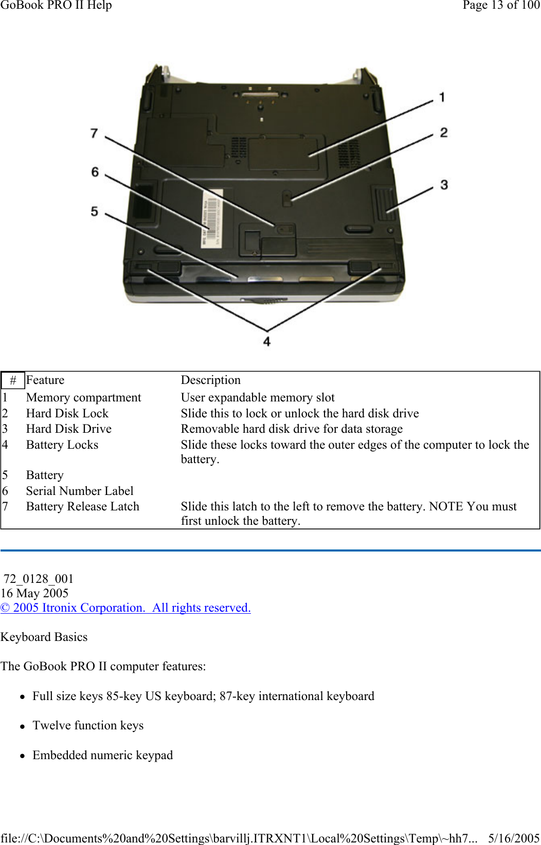    Keyboard Basics The GoBook PRO II computer features: zFull size keys 85-key US keyboard; 87-key international keyboard zTwelve function keys zEmbedded numeric keypad #  Feature Description 1  Memory compartment  User expandable memory slot 2  Hard Disk Lock  Slide this to lock or unlock the hard disk drive 3  Hard Disk Drive  Removable hard disk drive for data storage 4  Battery Locks  Slide these locks toward the outer edges of the computer to lock the battery. 5 Battery    6  Serial Number Label    7  Battery Release Latch  Slide this latch to the left to remove the battery. NOTE You must first unlock the battery.  72_0128_001 16 May 2005 © 2005 Itronix Corporation.  All rights reserved.Page 13 of 100GoBook PRO II Help5/16/2005file://C:\Documents%20and%20Settings\barvillj.ITRXNT1\Local%20Settings\Temp\~hh7...