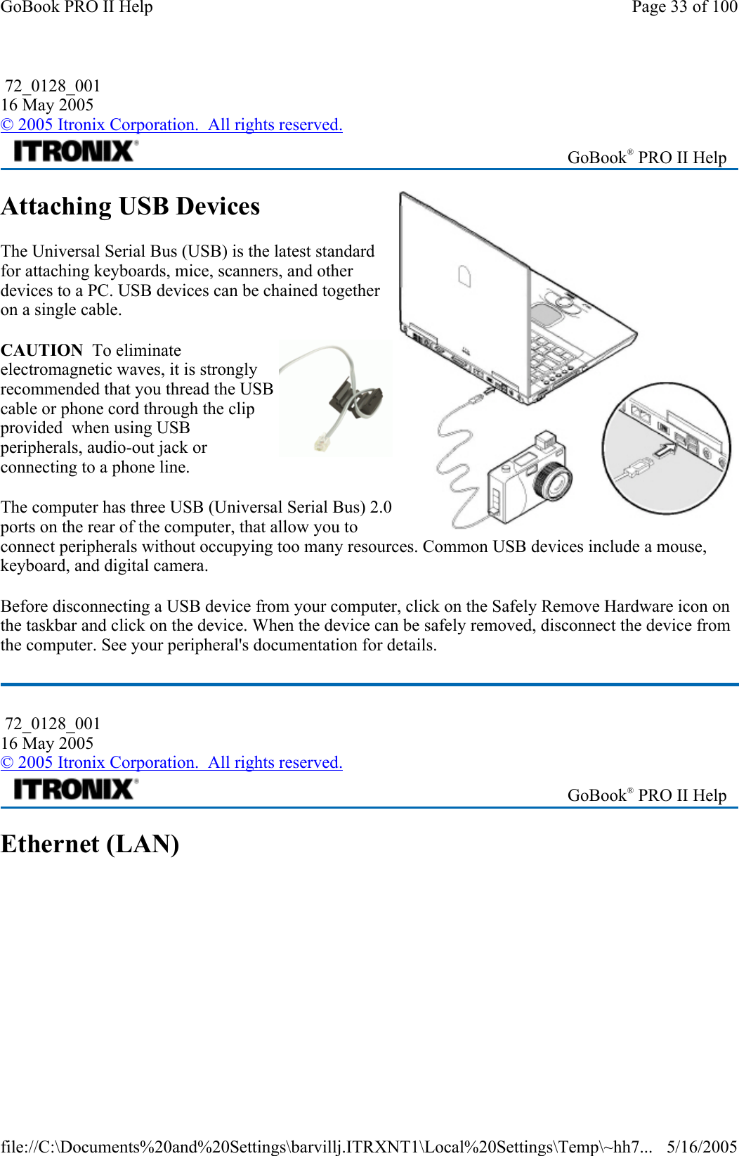 Attaching USB Devices The Universal Serial Bus (USB) is the latest standard for attaching keyboards, mice, scanners, and other devices to a PC. USB devices can be chained together on a single cable. CAUTION  To eliminate electromagnetic waves, it is strongly recommended that you thread the USB cable or phone cord through the clip provided  when using USB peripherals, audio-out jack or connecting to a phone line. The computer has three USB (Universal Serial Bus) 2.0 ports on the rear of the computer, that allow you to connect peripherals without occupying too many resources. Common USB devices include a mouse, keyboard, and digital camera. Before disconnecting a USB device from your computer, click on the Safely Remove Hardware icon on the taskbar and click on the device. When the device can be safely removed, disconnect the device from the computer. See your peripheral&apos;s documentation for details.  Ethernet (LAN)  72_0128_001 16 May 2005 © 2005 Itronix Corporation.  All rights reserved. GoBook® PRO II Help  72_0128_001 16 May 2005 © 2005 Itronix Corporation.  All rights reserved. GoBook® PRO II Help Page 33 of 100GoBook PRO II Help5/16/2005file://C:\Documents%20and%20Settings\barvillj.ITRXNT1\Local%20Settings\Temp\~hh7...