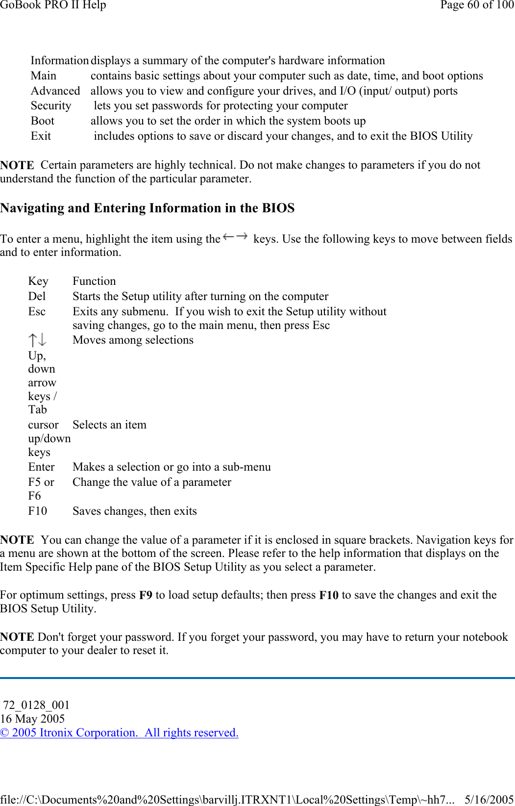 NOTE  Certain parameters are highly technical. Do not make changes to parameters if you do not understand the function of the particular parameter. Navigating and Entering Information in the BIOS To enter a menu, highlight the item using the  keys. Use the following keys to move between fields and to enter information.  NOTE  You can change the value of a parameter if it is enclosed in square brackets. Navigation keys for a menu are shown at the bottom of the screen. Please refer to the help information that displays on the Item Specific Help pane of the BIOS Setup Utility as you select a parameter. For optimum settings, press F9 to load setup defaults; then press F10 to save the changes and exit the BIOS Setup Utility. NOTE Don&apos;t forget your password. If you forget your password, you may have to return your notebook computer to your dealer to reset it. Information displays a summary of the computer&apos;s hardware information Main  contains basic settings about your computer such as date, time, and boot optionsAdvanced  allows you to view and configure your drives, and I/O (input/ output) ports Security   lets you set passwords for protecting your computer Boot  allows you to set the order in which the system boots up Exit   includes options to save or discard your changes, and to exit the BIOS Utility Key Function Del  Starts the Setup utility after turning on the computer Esc  Exits any submenu.  If you wish to exit the Setup utility without saving changes, go to the main menu, then press Esc  Up, down arrow keys / Tab Moves among selections cursor up/down keys Selects an item Enter  Makes a selection or go into a sub-menu F5 or F6 Change the value of a parameter F10  Saves changes, then exits  72_0128_001 16 May 2005 © 2005 Itronix Corporation.  All rights reserved.Page 60 of 100GoBook PRO II Help5/16/2005file://C:\Documents%20and%20Settings\barvillj.ITRXNT1\Local%20Settings\Temp\~hh7...