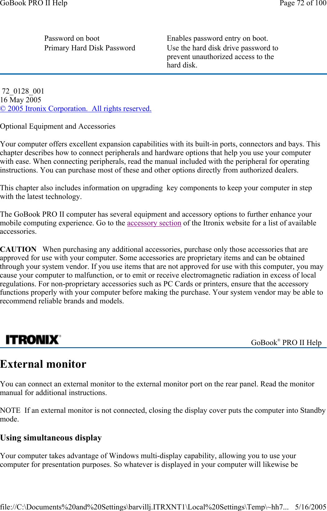 Optional Equipment and Accessories Your computer offers excellent expansion capabilities with its built-in ports, connectors and bays. This chapter describes how to connect peripherals and hardware options that help you use your computer with ease. When connecting peripherals, read the manual included with the peripheral for operating instructions. You can purchase most of these and other options directly from authorized dealers.  This chapter also includes information on upgrading  key components to keep your computer in step with the latest technology. The GoBook PRO II computer has several equipment and accessory options to further enhance your mobile computing experience. Go to the accessory section of the Itronix website for a list of available accessories. CAUTION   When purchasing any additional accessories, purchase only those accessories that are approved for use with your computer. Some accessories are proprietary items and can be obtained through your system vendor. If you use items that are not approved for use with this computer, you may cause your computer to malfunction, or to emit or receive electromagnetic radiation in excess of local regulations. For non-proprietary accessories such as PC Cards or printers, ensure that the accessory functions properly with your computer before making the purchase. Your system vendor may be able to recommend reliable brands and models.    External monitor You can connect an external monitor to the external monitor port on the rear panel. Read the monitor manual for additional instructions. NOTE  If an external monitor is not connected, closing the display cover puts the computer into Standby mode. Using simultaneous display Your computer takes advantage of Windows multi-display capability, allowing you to use your computer for presentation purposes. So whatever is displayed in your computer will likewise be Password on boot     Enables password entry on boot. Primary Hard Disk Password    Use the hard disk drive password to prevent unauthorized access to the hard disk.  72_0128_001 16 May 2005 © 2005 Itronix Corporation.  All rights reserved. GoBook® PRO II Help Page 72 of 100GoBook PRO II Help5/16/2005file://C:\Documents%20and%20Settings\barvillj.ITRXNT1\Local%20Settings\Temp\~hh7...