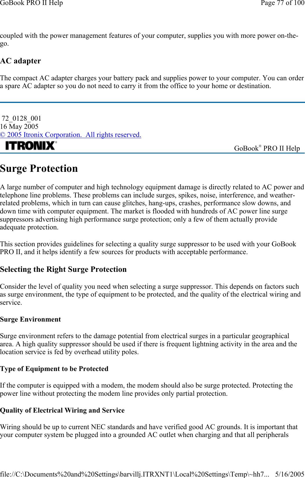 coupled with the power management features of your computer, supplies you with more power on-the-go. AC adapter The compact AC adapter charges your battery pack and supplies power to your computer. You can order a spare AC adapter so you do not need to carry it from the office to your home or destination. Surge Protection A large number of computer and high technology equipment damage is directly related to AC power and telephone line problems. These problems can include surges, spikes, noise, interference, and weather-related problems, which in turn can cause glitches, hang-ups, crashes, performance slow downs, and down time with computer equipment. The market is flooded with hundreds of AC power line surge suppressors advertising high performance surge protection; only a few of them actually provide adequate protection.  This section provides guidelines for selecting a quality surge suppressor to be used with your GoBook PRO II, and it helps identify a few sources for products with acceptable performance. Selecting the Right Surge Protection Consider the level of quality you need when selecting a surge suppressor. This depends on factors such as surge environment, the type of equipment to be protected, and the quality of the electrical wiring and service.  Surge Environment Surge environment refers to the damage potential from electrical surges in a particular geographical area. A high quality suppressor should be used if there is frequent lightning activity in the area and the location service is fed by overhead utility poles. Type of Equipment to be Protected If the computer is equipped with a modem, the modem should also be surge protected. Protecting the power line without protecting the modem line provides only partial protection.  Quality of Electrical Wiring and Service Wiring should be up to current NEC standards and have verified good AC grounds. It is important that your computer system be plugged into a grounded AC outlet when charging and that all peripherals  72_0128_001 16 May 2005 © 2005 Itronix Corporation.  All rights reserved. GoBook® PRO II Help Page 77 of 100GoBook PRO II Help5/16/2005file://C:\Documents%20and%20Settings\barvillj.ITRXNT1\Local%20Settings\Temp\~hh7...