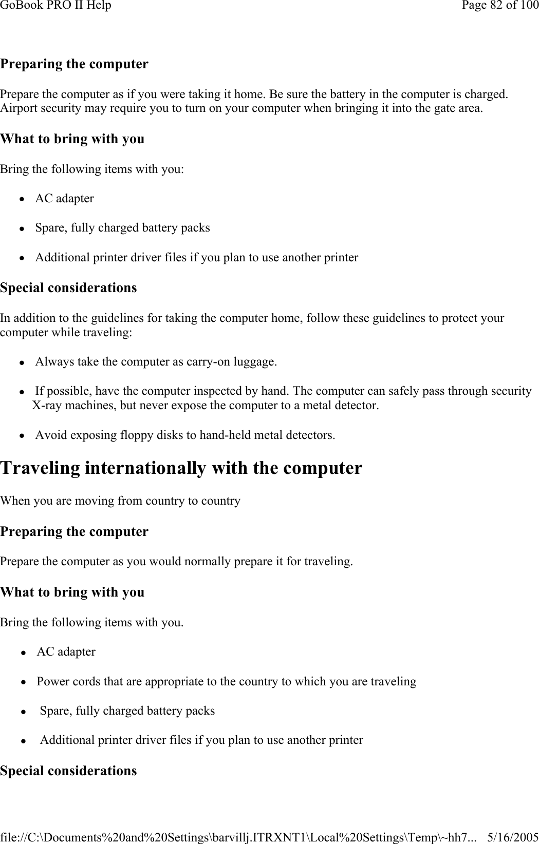 Preparing the computer Prepare the computer as if you were taking it home. Be sure the battery in the computer is charged. Airport security may require you to turn on your computer when bringing it into the gate area.  What to bring with you Bring the following items with you: z AC adapter z Spare, fully charged battery packs z Additional printer driver files if you plan to use another printer Special considerations In addition to the guidelines for taking the computer home, follow these guidelines to protect your computer while traveling: z Always take the computer as carry-on luggage. z If possible, have the computer inspected by hand. The computer can safely pass through security X-ray machines, but never expose the computer to a metal detector. z Avoid exposing floppy disks to hand-held metal detectors. Traveling internationally with the computer When you are moving from country to country  Preparing the computer Prepare the computer as you would normally prepare it for traveling.  What to bring with you Bring the following items with you. z AC adapter z Power cords that are appropriate to the country to which you are traveling z  Spare, fully charged battery packs z  Additional printer driver files if you plan to use another printer Special considerations Page 82 of 100GoBook PRO II Help5/16/2005file://C:\Documents%20and%20Settings\barvillj.ITRXNT1\Local%20Settings\Temp\~hh7...