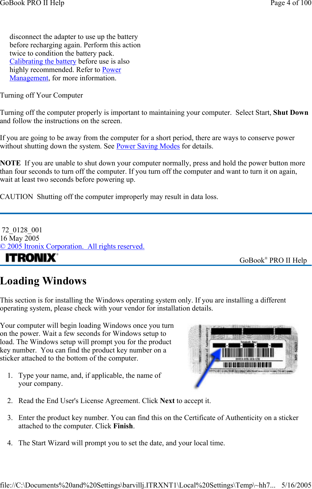 Turning off Your Computer Turning off the computer properly is important to maintaining your computer.  Select Start, Shut Down and follow the instructions on the screen. If you are going to be away from the computer for a short period, there are ways to conserve power without shutting down the system. See Power Saving Modes for details.  NOTE  If you are unable to shut down your computer normally, press and hold the power button more than four seconds to turn off the computer. If you turn off the computer and want to turn it on again, wait at least two seconds before powering up. CAUTION  Shutting off the computer improperly may result in data loss. Loading Windows  This section is for installing the Windows operating system only. If you are installing a different operating system, please check with your vendor for installation details. Your computer will begin loading Windows once you turn on the power. Wait a few seconds for Windows setup to load. The Windows setup will prompt you for the product key number.  You can find the product key number on a sticker attached to the bottom of the computer.  1. Type your name, and, if applicable, the name of your company. 2. Read the End User&apos;s License Agreement. Click Next to accept it. 3. Enter the product key number. You can find this on the Certificate of Authenticity on a sticker attached to the computer. Click Finish. 4. The Start Wizard will prompt you to set the date, and your local time. disconnect the adapter to use up the battery before recharging again. Perform this action twice to condition the battery pack. Calibrating the battery before use is also highly recommended. Refer to Power Management, for more information.  72_0128_001 16 May 2005 © 2005 Itronix Corporation.  All rights reserved. GoBook® PRO II Help Page 4 of 100GoBook PRO II Help5/16/2005file://C:\Documents%20and%20Settings\barvillj.ITRXNT1\Local%20Settings\Temp\~hh7...