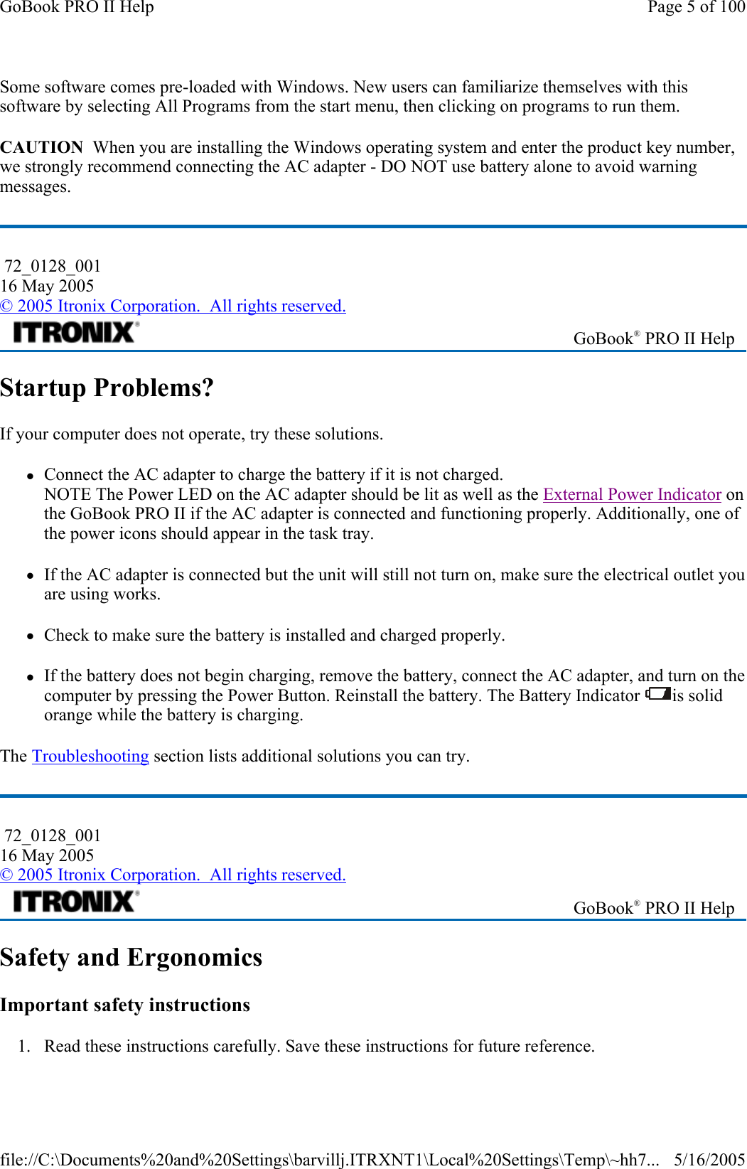 Some software comes pre-loaded with Windows. New users can familiarize themselves with this software by selecting All Programs from the start menu, then clicking on programs to run them. CAUTION  When you are installing the Windows operating system and enter the product key number, we strongly recommend connecting the AC adapter - DO NOT use battery alone to avoid warning messages. Startup Problems? If your computer does not operate, try these solutions.  zConnect the AC adapter to charge the battery if it is not charged. NOTE The Power LED on the AC adapter should be lit as well as the External Power Indicator on the GoBook PRO II if the AC adapter is connected and functioning properly. Additionally, one of the power icons should appear in the task tray.     zIf the AC adapter is connected but the unit will still not turn on, make sure the electrical outlet you are using works. zCheck to make sure the battery is installed and charged properly.   zIf the battery does not begin charging, remove the battery, connect the AC adapter, and turn on the computer by pressing the Power Button. Reinstall the battery. The Battery Indicator  is solid orange while the battery is charging. The Troubleshooting section lists additional solutions you can try. Safety and Ergonomics Important safety instructions 1. Read these instructions carefully. Save these instructions for future reference.  72_0128_001 16 May 2005 © 2005 Itronix Corporation.  All rights reserved. GoBook® PRO II Help  72_0128_001 16 May 2005 © 2005 Itronix Corporation.  All rights reserved. GoBook® PRO II Help Page 5 of 100GoBook PRO II Help5/16/2005file://C:\Documents%20and%20Settings\barvillj.ITRXNT1\Local%20Settings\Temp\~hh7...