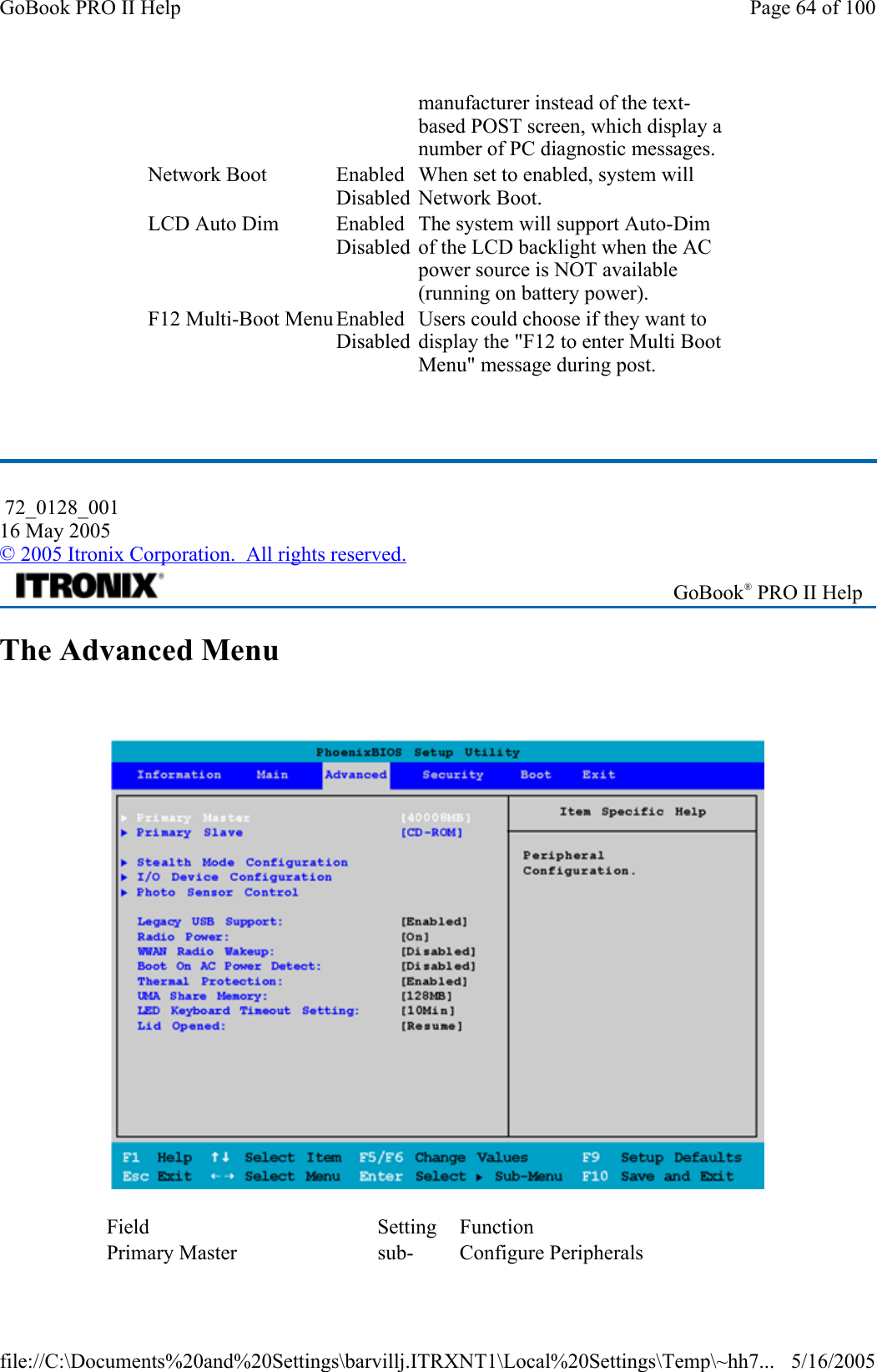   The Advanced Menu    manufacturer instead of the text-based POST screen, which display a number of PC diagnostic messages. Network Boot  EnabledDisabled When set to enabled, system will Network Boot. LCD Auto Dim  EnabledDisabled The system will support Auto-Dim of the LCD backlight when the AC power source is NOT available (running on battery power). F12 Multi-Boot Menu EnabledDisabled Users could choose if they want to display the &quot;F12 to enter Multi Boot Menu&quot; message during post.  72_0128_001 16 May 2005 © 2005 Itronix Corporation.  All rights reserved. GoBook® PRO II Help Field Setting Function Primary Master  sub- Configure Peripherals Page 64 of 100GoBook PRO II Help5/16/2005file://C:\Documents%20and%20Settings\barvillj.ITRXNT1\Local%20Settings\Temp\~hh7...