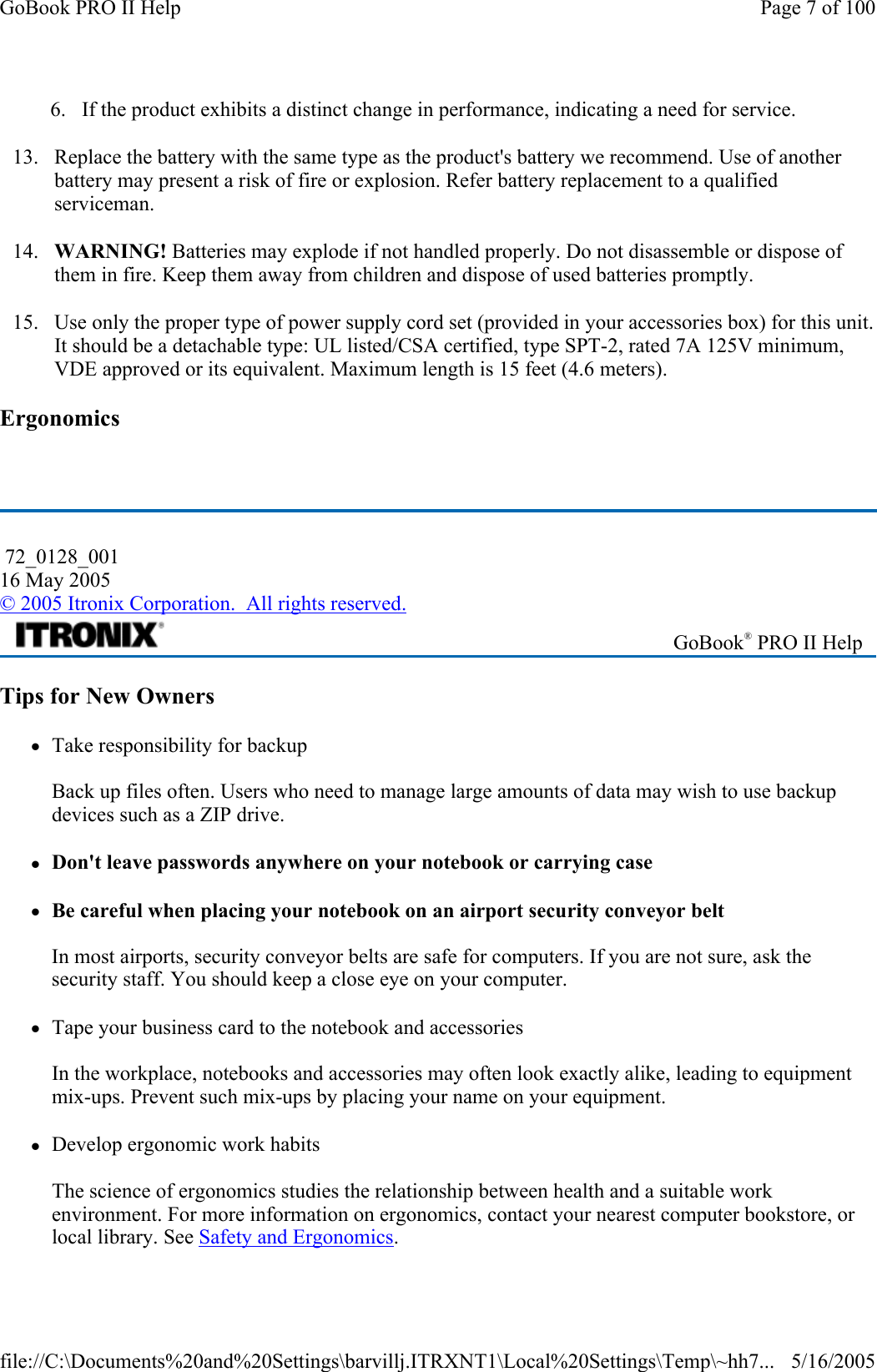 6. If the product exhibits a distinct change in performance, indicating a need for service. 13. Replace the battery with the same type as the product&apos;s battery we recommend. Use of another battery may present a risk of fire or explosion. Refer battery replacement to a qualified serviceman. 14. WARNING! Batteries may explode if not handled properly. Do not disassemble or dispose of them in fire. Keep them away from children and dispose of used batteries promptly. 15. Use only the proper type of power supply cord set (provided in your accessories box) for this unit. It should be a detachable type: UL listed/CSA certified, type SPT-2, rated 7A 125V minimum, VDE approved or its equivalent. Maximum length is 15 feet (4.6 meters).  Ergonomics   Tips for New Owners zTake responsibility for backup  Back up files often. Users who need to manage large amounts of data may wish to use backup devices such as a ZIP drive.  zDon&apos;t leave passwords anywhere on your notebook or carrying case zBe careful when placing your notebook on an airport security conveyor belt  In most airports, security conveyor belts are safe for computers. If you are not sure, ask the security staff. You should keep a close eye on your computer.  zTape your business card to the notebook and accessories  In the workplace, notebooks and accessories may often look exactly alike, leading to equipment mix-ups. Prevent such mix-ups by placing your name on your equipment.  zDevelop ergonomic work habits  The science of ergonomics studies the relationship between health and a suitable work environment. For more information on ergonomics, contact your nearest computer bookstore, or local library. See Safety and Ergonomics. 72_0128_001 16 May 2005 © 2005 Itronix Corporation.  All rights reserved. GoBook® PRO II Help Page 7 of 100GoBook PRO II Help5/16/2005file://C:\Documents%20and%20Settings\barvillj.ITRXNT1\Local%20Settings\Temp\~hh7...