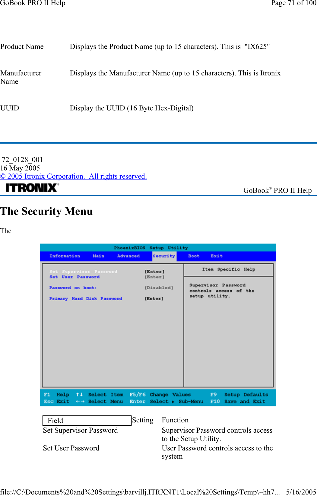   The Security Menu The     Product Name    Displays the Product Name (up to 15 characters). This is  &quot;IX625&quot; Manufacturer Name    Displays the Manufacturer Name (up to 15 characters). This is Itronix UUID   Display the UUID (16 Byte Hex-Digital)  72_0128_001 16 May 2005 © 2005 Itronix Corporation.  All rights reserved. GoBook® PRO II Help Field  Setting Function Set Supervisor Password     Supervisor Password controls access to the Setup Utility. Set User Password     User Password controls access to the system Page 71 of 100GoBook PRO II Help5/16/2005file://C:\Documents%20and%20Settings\barvillj.ITRXNT1\Local%20Settings\Temp\~hh7...