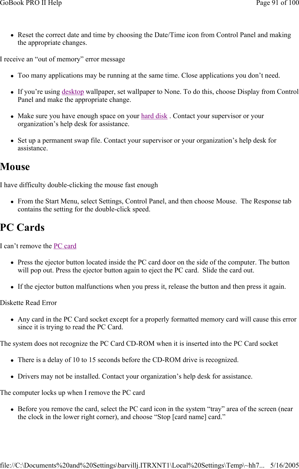 zReset the correct date and time by choosing the Date/Time icon from Control Panel and making the appropriate changes. I receive an “out of memory” error message zToo many applications may be running at the same time. Close applications you don’t need. zIf you’re using desktop wallpaper, set wallpaper to None. To do this, choose Display from Control Panel and make the appropriate change. zMake sure you have enough space on your hard disk . Contact your supervisor or your organization’s help desk for assistance. zSet up a permanent swap file. Contact your supervisor or your organization’s help desk for assistance. Mouse  I have difficulty double-clicking the mouse fast enough zFrom the Start Menu, select Settings, Control Panel, and then choose Mouse.  The Response tab contains the setting for the double-click speed. PC Cards   I can’t remove the PC card  zPress the ejector button located inside the PC card door on the side of the computer. The button will pop out. Press the ejector button again to eject the PC card.  Slide the card out.  zIf the ejector button malfunctions when you press it, release the button and then press it again.  Diskette Read Error zAny card in the PC Card socket except for a properly formatted memory card will cause this error since it is trying to read the PC Card. The system does not recognize the PC Card CD-ROM when it is inserted into the PC Card socket zThere is a delay of 10 to 15 seconds before the CD-ROM drive is recognized. zDrivers may not be installed. Contact your organization’s help desk for assistance. The computer locks up when I remove the PC card zBefore you remove the card, select the PC card icon in the system “tray” area of the screen (near the clock in the lower right corner), and choose “Stop [card name] card.” Page 91 of 100GoBook PRO II Help5/16/2005file://C:\Documents%20and%20Settings\barvillj.ITRXNT1\Local%20Settings\Temp\~hh7...