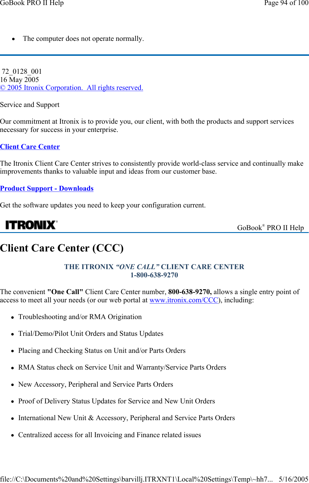 z  The computer does not operate normally. Service and Support Our commitment at Itronix is to provide you, our client, with both the products and support services necessary for success in your enterprise. Client Care Center The Itronix Client Care Center strives to consistently provide world-class service and continually make improvements thanks to valuable input and ideas from our customer base.  Product Support - Downloads Get the software updates you need to keep your configuration current. Client Care Center (CCC) THE ITRONIX “ONE CALL” CLIENT CARE CENTER  1-800-638-9270  The convenient &quot;One Call&quot; Client Care Center number, 800-638-9270, allows a single entry point of access to meet all your needs (or our web portal at www.itronix.com/CCC), including: zTroubleshooting and/or RMA Origination  zTrial/Demo/Pilot Unit Orders and Status Updates zPlacing and Checking Status on Unit and/or Parts Orders zRMA Status check on Service Unit and Warranty/Service Parts Orders zNew Accessory, Peripheral and Service Parts Orders zProof of Delivery Status Updates for Service and New Unit Orders zInternational New Unit &amp; Accessory, Peripheral and Service Parts Orders  zCentralized access for all Invoicing and Finance related issues 72_0128_001 16 May 2005 © 2005 Itronix Corporation.  All rights reserved. GoBook® PRO II Help Page 94 of 100GoBook PRO II Help5/16/2005file://C:\Documents%20and%20Settings\barvillj.ITRXNT1\Local%20Settings\Temp\~hh7...