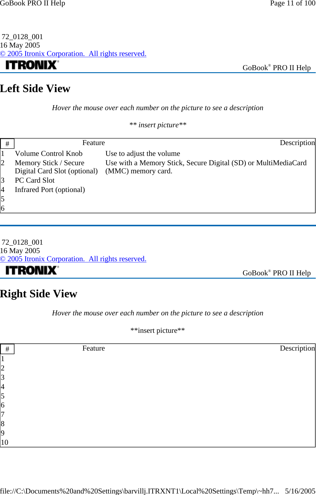 Left Side View Hover the mouse over each number on the picture to see a description ** insert picture**   Right Side View Hover the mouse over each number on the picture to see a description **insert picture**    72_0128_001 16 May 2005 © 2005 Itronix Corporation.  All rights reserved. GoBook® PRO II Help #  Feature Description1  Volume Control Knob  Use to adjust the volume 2  Memory Stick / Secure Digital Card Slot (optional)  Use with a Memory Stick, Secure Digital (SD) or MultiMediaCard (MMC) memory card. 3  PC Card Slot    4  Infrared Port (optional)    5       6        72_0128_001 16 May 2005 © 2005 Itronix Corporation.  All rights reserved. GoBook® PRO II Help #  Feature Description1       2       3       4       5       6       7       8       9       10       Page 11 of 100GoBook PRO II Help5/16/2005file://C:\Documents%20and%20Settings\barvillj.ITRXNT1\Local%20Settings\Temp\~hh7...