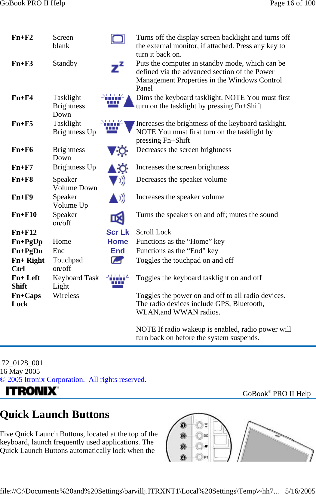 Quick Launch Buttons Five Quick Launch Buttons, located at the top of the keyboard, launch frequently used applications. The Quick Launch Buttons automatically lock when the Fn+F2  Screen  blank   Turns off the display screen backlight and turns off the external monitor, if attached. Press any key to turn it back on. Fn+F3  Standby   Puts the computer in standby mode, which can be defined via the advanced section of the Power Management Properties in the Windows Control Panel Fn+F4  Tasklight Brightness Down Dims the keyboard tasklight. NOTE You must first turn on the tasklight by pressing Fn+Shift Fn+F5  Tasklight Brightness Up  Increases the brightness of the keyboard tasklight. NOTE You must first turn on the tasklight by pressing Fn+Shift Fn+F6  Brightness Down   Decreases the screen brightness Fn+F7  Brightness Up  Increases the screen brightness Fn+F8  Speaker Volume Down   Decreases the speaker volume Fn+F9  Speaker Volume Up   Increases the speaker volume Fn+F10  Speaker  on/off   Turns the speakers on and off; mutes the sound Fn+F12     Scr Lk  Scroll Lock Fn+PgUp  Home  Home  Functions as the “Home” key Fn+PgDn  End  End  Functions as the “End” key Fn+ Right Ctrl  Touchpad on/off   Toggles the touchpad on and off Fn+ Left Shift  Keyboard Task Light  Toggles the keyboard tasklight on and off Fn+Caps Lock  Wireless     Toggles the power on and off to all radio devices. The radio devices include GPS, Bluetooth, WLAN,and WWAN radios. NOTE If radio wakeup is enabled, radio power will turn back on before the system suspends.  72_0128_001 16 May 2005 © 2005 Itronix Corporation.  All rights reserved. GoBook® PRO II Help Page 16 of 100GoBook PRO II Help5/16/2005file://C:\Documents%20and%20Settings\barvillj.ITRXNT1\Local%20Settings\Temp\~hh7...