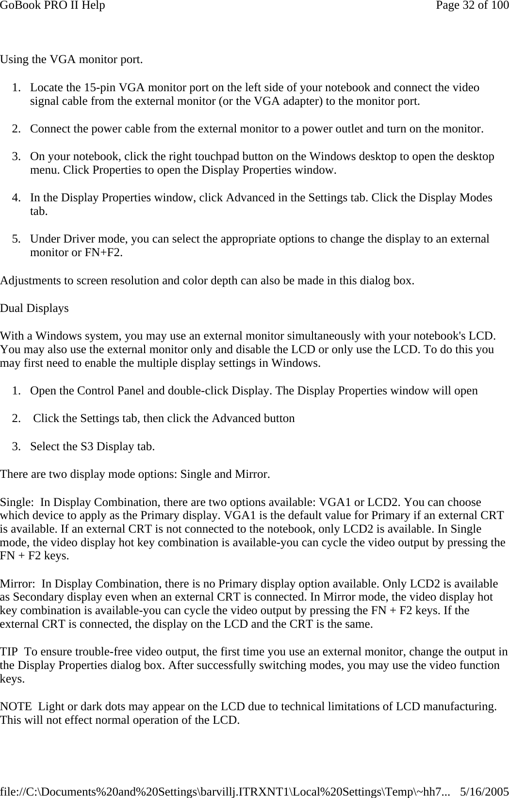 Using the VGA monitor port. 1. Locate the 15-pin VGA monitor port on the left side of your notebook and connect the video signal cable from the external monitor (or the VGA adapter) to the monitor port. 2. Connect the power cable from the external monitor to a power outlet and turn on the monitor.  3. On your notebook, click the right touchpad button on the Windows desktop to open the desktop menu. Click Properties to open the Display Properties window. 4. In the Display Properties window, click Advanced in the Settings tab. Click the Display Modes tab. 5. Under Driver mode, you can select the appropriate options to change the display to an external monitor or FN+F2.  Adjustments to screen resolution and color depth can also be made in this dialog box. Dual Displays With a Windows system, you may use an external monitor simultaneously with your notebook&apos;s LCD. You may also use the external monitor only and disable the LCD or only use the LCD. To do this you may first need to enable the multiple display settings in Windows. 1. Open the Control Panel and double-click Display. The Display Properties window will open 2.  Click the Settings tab, then click the Advanced button 3. Select the S3 Display tab. There are two display mode options: Single and Mirror. Single:  In Display Combination, there are two options available: VGA1 or LCD2. You can choose which device to apply as the Primary display. VGA1 is the default value for Primary if an external CRT is available. If an external CRT is not connected to the notebook, only LCD2 is available. In Single mode, the video display hot key combination is available-you can cycle the video output by pressing the FN + F2 keys. Mirror:  In Display Combination, there is no Primary display option available. Only LCD2 is available as Secondary display even when an external CRT is connected. In Mirror mode, the video display hot key combination is available-you can cycle the video output by pressing the FN + F2 keys. If the external CRT is connected, the display on the LCD and the CRT is the same. TIP  To ensure trouble-free video output, the first time you use an external monitor, change the output in the Display Properties dialog box. After successfully switching modes, you may use the video function keys. NOTE  Light or dark dots may appear on the LCD due to technical limitations of LCD manufacturing. This will not effect normal operation of the LCD. Page 32 of 100GoBook PRO II Help5/16/2005file://C:\Documents%20and%20Settings\barvillj.ITRXNT1\Local%20Settings\Temp\~hh7...