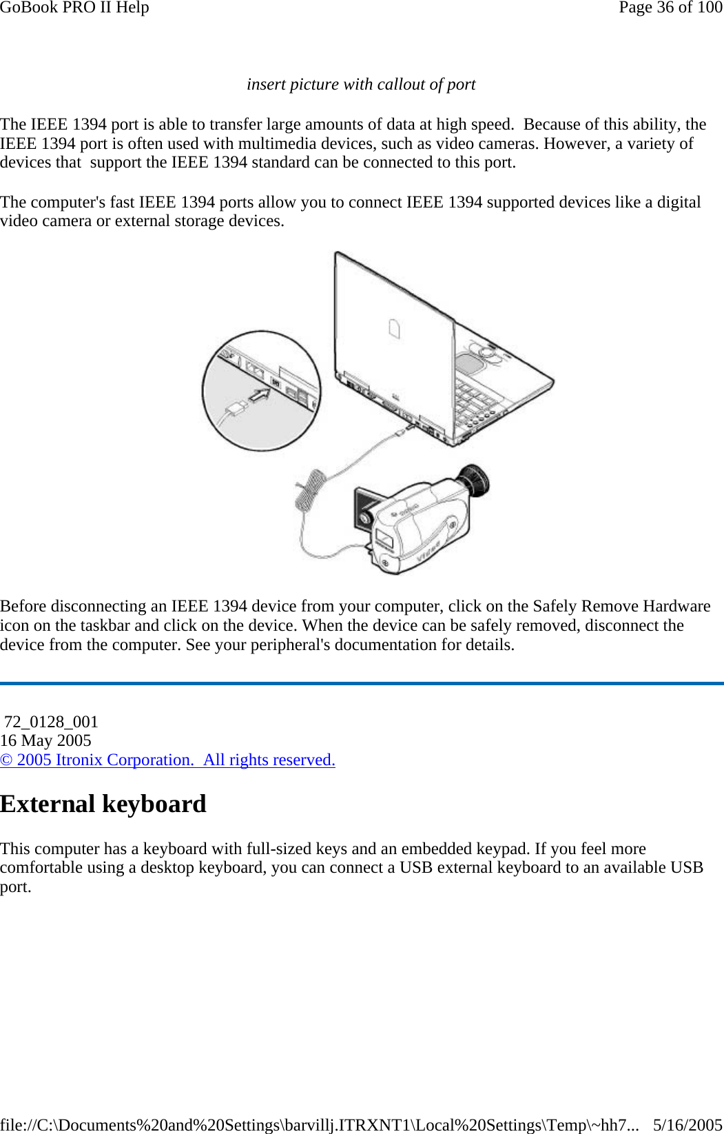 insert picture with callout of port The IEEE 1394 port is able to transfer large amounts of data at high speed.  Because of this ability, the IEEE 1394 port is often used with multimedia devices, such as video cameras. However, a variety of devices that  support the IEEE 1394 standard can be connected to this port. The computer&apos;s fast IEEE 1394 ports allow you to connect IEEE 1394 supported devices like a digital video camera or external storage devices.  Before disconnecting an IEEE 1394 device from your computer, click on the Safely Remove Hardware icon on the taskbar and click on the device. When the device can be safely removed, disconnect the device from the computer. See your peripheral&apos;s documentation for details.  External keyboard This computer has a keyboard with full-sized keys and an embedded keypad. If you feel more comfortable using a desktop keyboard, you can connect a USB external keyboard to an available USB port.  72_0128_001 16 May 2005 © 2005 Itronix Corporation.  All rights reserved.Page 36 of 100GoBook PRO II Help5/16/2005file://C:\Documents%20and%20Settings\barvillj.ITRXNT1\Local%20Settings\Temp\~hh7...