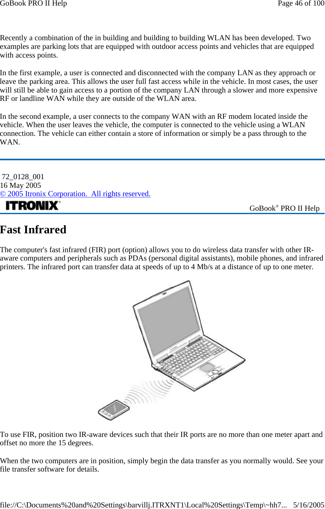 Recently a combination of the in building and building to building WLAN has been developed. Two examples are parking lots that are equipped with outdoor access points and vehicles that are equipped with access points.  In the first example, a user is connected and disconnected with the company LAN as they approach or leave the parking area. This allows the user full fast access while in the vehicle. In most cases, the user will still be able to gain access to a portion of the company LAN through a slower and more expensive RF or landline WAN while they are outside of the WLAN area. In the second example, a user connects to the company WAN with an RF modem located inside the vehicle. When the user leaves the vehicle, the computer is connected to the vehicle using a WLAN connection. The vehicle can either contain a store of information or simply be a pass through to the WAN. Fast Infrared The computer&apos;s fast infrared (FIR) port (option) allows you to do wireless data transfer with other IR-aware computers and peripherals such as PDAs (personal digital assistants), mobile phones, and infrared printers. The infrared port can transfer data at speeds of up to 4 Mb/s at a distance of up to one meter.  To use FIR, position two IR-aware devices such that their IR ports are no more than one meter apart and offset no more the 15 degrees. When the two computers are in position, simply begin the data transfer as you normally would. See your file transfer software for details.  72_0128_001 16 May 2005 © 2005 Itronix Corporation.  All rights reserved. GoBook® PRO II Help Page 46 of 100GoBook PRO II Help5/16/2005file://C:\Documents%20and%20Settings\barvillj.ITRXNT1\Local%20Settings\Temp\~hh7...