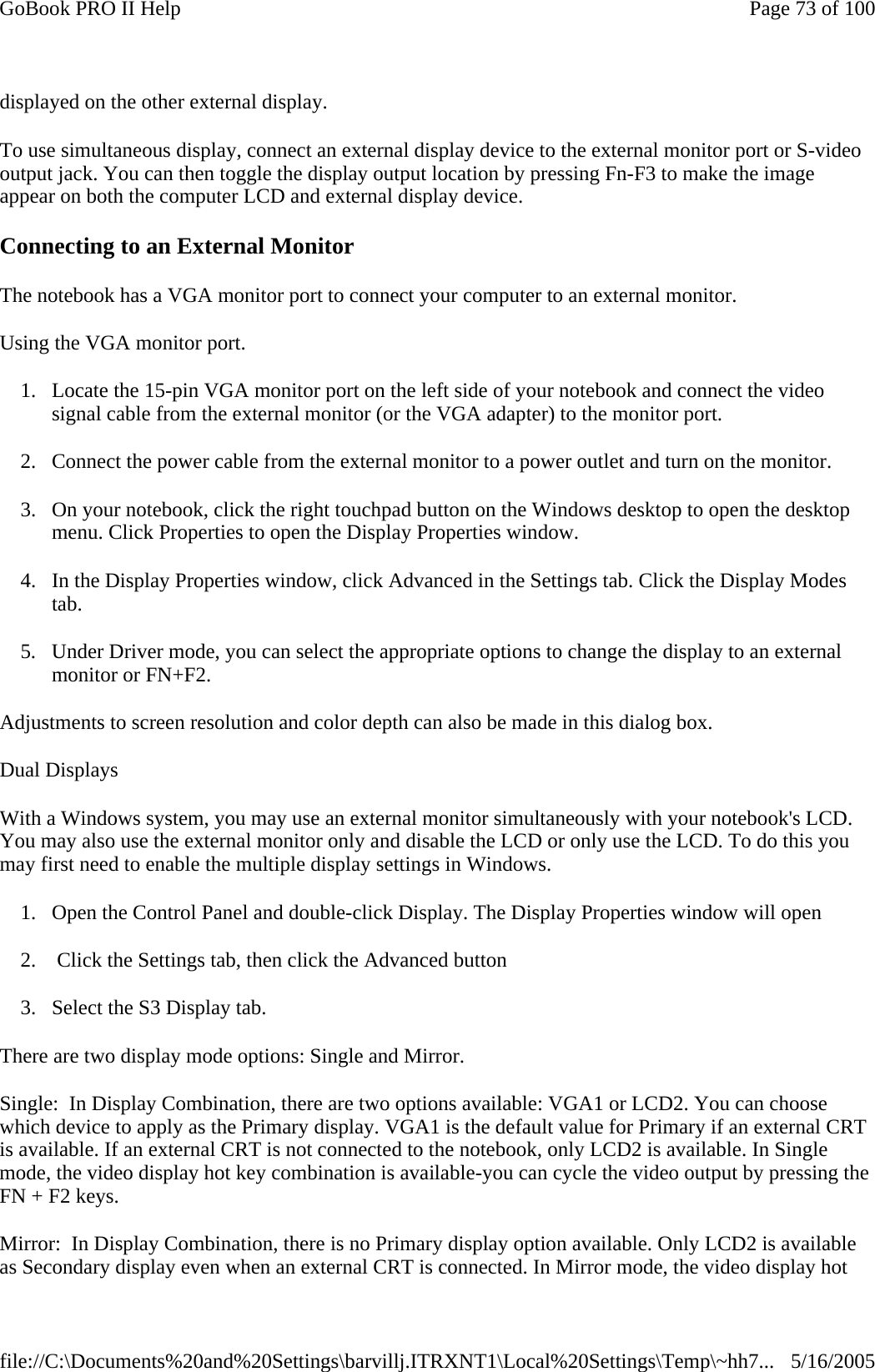 displayed on the other external display. To use simultaneous display, connect an external display device to the external monitor port or S-video output jack. You can then toggle the display output location by pressing Fn-F3 to make the image appear on both the computer LCD and external display device.   Connecting to an External Monitor The notebook has a VGA monitor port to connect your computer to an external monitor. Using the VGA monitor port. 1. Locate the 15-pin VGA monitor port on the left side of your notebook and connect the video signal cable from the external monitor (or the VGA adapter) to the monitor port. 2. Connect the power cable from the external monitor to a power outlet and turn on the monitor.  3. On your notebook, click the right touchpad button on the Windows desktop to open the desktop menu. Click Properties to open the Display Properties window. 4. In the Display Properties window, click Advanced in the Settings tab. Click the Display Modes tab. 5. Under Driver mode, you can select the appropriate options to change the display to an external monitor or FN+F2.  Adjustments to screen resolution and color depth can also be made in this dialog box. Dual Displays With a Windows system, you may use an external monitor simultaneously with your notebook&apos;s LCD. You may also use the external monitor only and disable the LCD or only use the LCD. To do this you may first need to enable the multiple display settings in Windows. 1. Open the Control Panel and double-click Display. The Display Properties window will open 2.  Click the Settings tab, then click the Advanced button 3. Select the S3 Display tab. There are two display mode options: Single and Mirror. Single:  In Display Combination, there are two options available: VGA1 or LCD2. You can choose which device to apply as the Primary display. VGA1 is the default value for Primary if an external CRT is available. If an external CRT is not connected to the notebook, only LCD2 is available. In Single mode, the video display hot key combination is available-you can cycle the video output by pressing the FN + F2 keys. Mirror:  In Display Combination, there is no Primary display option available. Only LCD2 is available as Secondary display even when an external CRT is connected. In Mirror mode, the video display hot Page 73 of 100GoBook PRO II Help5/16/2005file://C:\Documents%20and%20Settings\barvillj.ITRXNT1\Local%20Settings\Temp\~hh7...