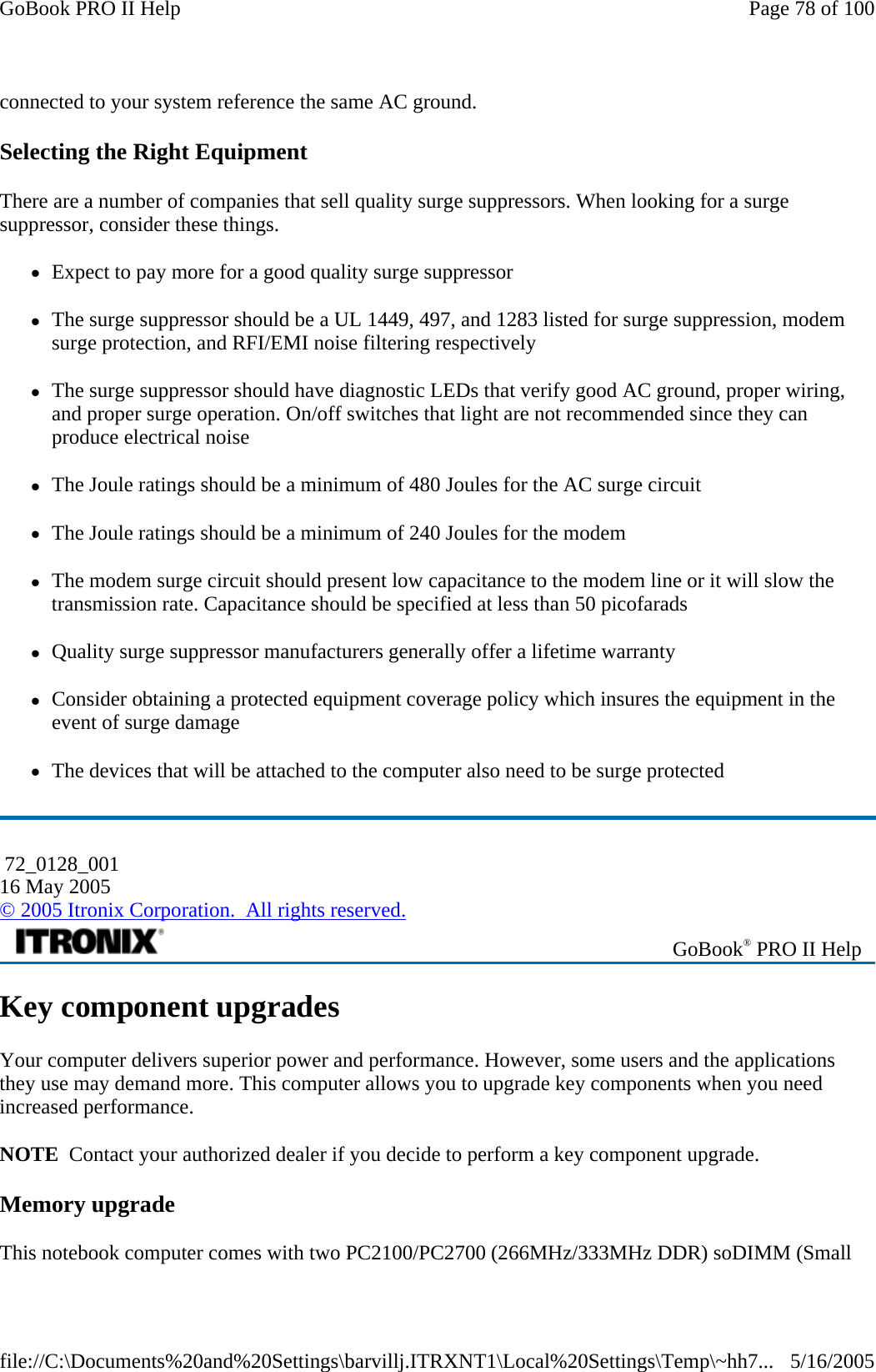 connected to your system reference the same AC ground.  Selecting the Right Equipment There are a number of companies that sell quality surge suppressors. When looking for a surge suppressor, consider these things. zExpect to pay more for a good quality surge suppressor zThe surge suppressor should be a UL 1449, 497, and 1283 listed for surge suppression, modem surge protection, and RFI/EMI noise filtering respectively zThe surge suppressor should have diagnostic LEDs that verify good AC ground, proper wiring, and proper surge operation. On/off switches that light are not recommended since they can produce electrical noise zThe Joule ratings should be a minimum of 480 Joules for the AC surge circuit zThe Joule ratings should be a minimum of 240 Joules for the modem zThe modem surge circuit should present low capacitance to the modem line or it will slow the transmission rate. Capacitance should be specified at less than 50 picofarads zQuality surge suppressor manufacturers generally offer a lifetime warranty zConsider obtaining a protected equipment coverage policy which insures the equipment in the event of surge damage zThe devices that will be attached to the computer also need to be surge protected Key component upgrades Your computer delivers superior power and performance. However, some users and the applications they use may demand more. This computer allows you to upgrade key components when you need increased performance. NOTE  Contact your authorized dealer if you decide to perform a key component upgrade. Memory upgrade This notebook computer comes with two PC2100/PC2700 (266MHz/333MHz DDR) soDIMM (Small  72_0128_001 16 May 2005 © 2005 Itronix Corporation.  All rights reserved. GoBook® PRO II Help Page 78 of 100GoBook PRO II Help5/16/2005file://C:\Documents%20and%20Settings\barvillj.ITRXNT1\Local%20Settings\Temp\~hh7...