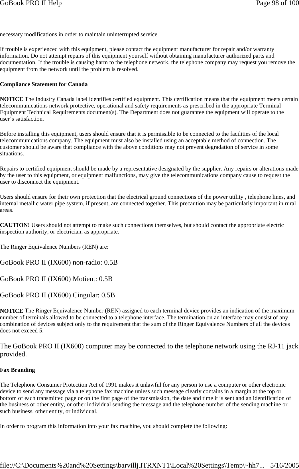 necessary modifications in order to maintain uninterrupted service.If trouble is experienced with this equipment, please contact the equipment manufacturer for repair and/or warranty information. Do not attempt repairs of this equipment yourself without obtaining manufacturer authorized parts and documentation. If the trouble is causing harm to the telephone network, the telephone company may request you remove the equipment from the network until the problem is resolved. Compliance Statement for Canada NOTICE The Industry Canada label identifies certified equipment. This certification means that the equipment meets certain telecommunications network protective, operational and safety requirements as prescribed in the appropriate Terminal Equipment Technical Requirements document(s). The Department does not guarantee the equipment will operate to the user’s satisfaction. Before installing this equipment, users should ensure that it is permissible to be connected to the facilities of the local telecommunications company. The equipment must also be installed using an acceptable method of connection. The customer should be aware that compliance with the above conditions may not prevent degradation of service in some situations. Repairs to certified equipment should be made by a representative designated by the supplier. Any repairs or alterations made by the user to this equipment, or equipment malfunctions, may give the telecommunications company cause to request the user to disconnect the equipment. Users should ensure for their own protection that the electrical ground connections of the power utility , telephone lines, and internal metallic water pipe system, if present, are connected together. This precaution may be particularly important in rural areas. CAUTION! Users should not attempt to make such connections themselves, but should contact the appropriate electric inspection authority, or electrician, as appropriate. The Ringer Equivalence Numbers (REN) are: GoBook PRO II (IX600) non-radio: 0.5B GoBook PRO II (IX600) Motient: 0.5B GoBook PRO II (IX600) Cingular: 0.5B NOTICE The Ringer Equivalence Number (REN) assigned to each terminal device provides an indication of the maximum number of terminals allowed to be connected to a telephone interface. The termination on an interface may consist of any combination of devices subject only to the requirement that the sum of the Ringer Equivalence Numbers of all the devices does not exceed 5. The GoBook PRO II (IX600) computer may be connected to the telephone network using the RJ-11 jack provided. Fax Branding The Telephone Consumer Protection Act of 1991 makes it unlawful for any person to use a computer or other electronic device to send any message via a telephone fax machine unless such message clearly contains in a margin at the top or bottom of each transmitted page or on the first page of the transmission, the date and time it is sent and an identification of the business or other entity, or other individual sending the message and the telephone number of the sending machine or such business, other entity, or individual. In order to program this information into your fax machine, you should complete the following: Page 98 of 100GoBook PRO II Help5/16/2005file://C:\Documents%20and%20Settings\barvillj.ITRXNT1\Local%20Settings\Temp\~hh7...