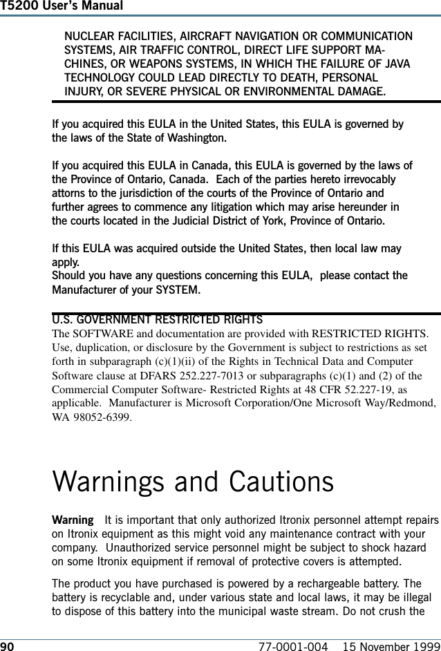 90T5200 Users Manual77-0001-004    15 November 1999NUCLEAR FACILITIES, AIRCRAFT NAVIGATION OR COMMUNICATIONSYSTEMS, AIR TRAFFIC CONTROL, DIRECT LIFE SUPPORT MA-CHINES, OR WEAPONS SYSTEMS, IN WHICH THE FAILURE OF JAVATECHNOLOGY COULD LEAD DIRECTLY TO DEATH, PERSONALINJURY, OR SEVERE PHYSICAL OR ENVIRONMENTAL DAMAGE.If you acquired this EULA in the United States, this EULA is governed bythe laws of the State of Washington.If you acquired this EULA in Canada, this EULA is governed by the laws ofthe Province of Ontario, Canada.  Each of the parties hereto irrevocablyattorns to the jurisdiction of the courts of the Province of Ontario andfurther agrees to commence any litigation which may arise hereunder inthe courts located in the Judicial District of York, Province of Ontario.If this EULA was acquired outside the United States, then local law mayapply.Should you have any questions concerning this EULA,  please contact theManufacturer of your SYSTEM.U.S. GOVERNMENT RESTRICTED RIGHTSThe SOFTWARE and documentation are provided with RESTRICTED RIGHTS.Use, duplication, or disclosure by the Government is subject to restrictions as setforth in subparagraph (c)(1)(ii) of the Rights in Technical Data and ComputerSoftware clause at DFARS 252.227-7013 or subparagraphs (c)(1) and (2) of theCommercial Computer Software- Restricted Rights at 48 CFR 52.227-19, asapplicable.  Manufacturer is Microsoft Corporation/One Microsoft Way/Redmond,WA 98052-6399.Warnings and CautionsWarning   It is important that only authorized Itronix personnel attempt repairson Itronix equipment as this might void any maintenance contract with yourcompany.   Unauthorized service personnel might be subject to shock hazardon some Itronix equipment if removal of protective covers is attempted.The product you have purchased is powered by a rechargeable battery. Thebattery is recyclable and, under various state and local laws, it may be illegalto dispose of this battery into the municipal waste stream. Do not crush the