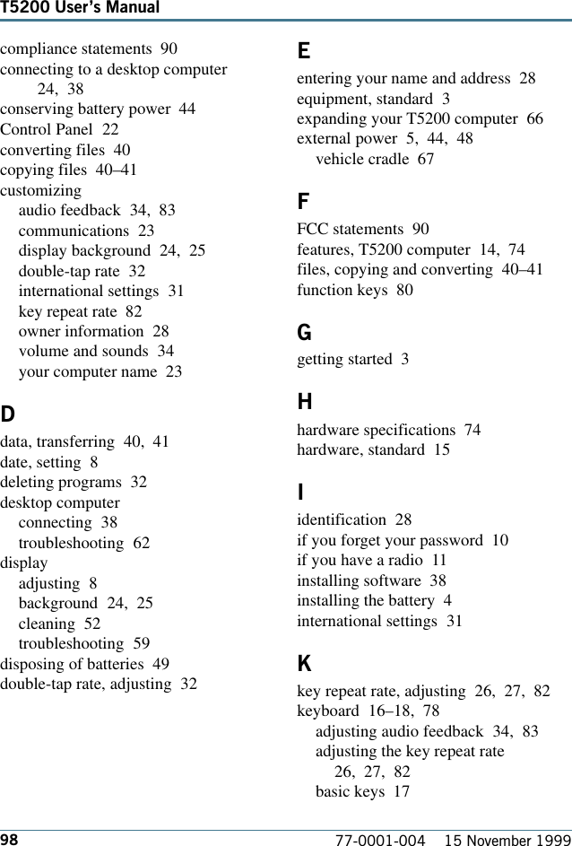 98T5200 Users Manual77-0001-004    15 November 1999compliance statements  90connecting to a desktop computer24, 38conserving battery power  44Control Panel  22converting files  40copying files  40–41customizingaudio feedback  34, 83communications  23display background  24, 25double-tap rate  32international settings  31key repeat rate  82owner information  28volume and sounds  34your computer name  23Ddata, transferring  40, 41date, setting  8deleting programs  32desktop computerconnecting  38troubleshooting  62displayadjusting  8background  24, 25cleaning  52troubleshooting  59disposing of batteries  49double-tap rate, adjusting  32Eentering your name and address  28equipment, standard  3expanding your T5200 computer  66external power  5, 44, 48vehicle cradle  67FFCC statements  90features, T5200 computer  14, 74files, copying and converting  40–41function keys  80Ggetting started  3Hhardware specifications  74hardware, standard  15Iidentification  28if you forget your password  10if you have a radio  11installing software  38installing the battery  4international settings  31Kkey repeat rate, adjusting  26, 27, 82keyboard  16–18, 78adjusting audio feedback  34, 83adjusting the key repeat rate26, 27, 82basic keys  17