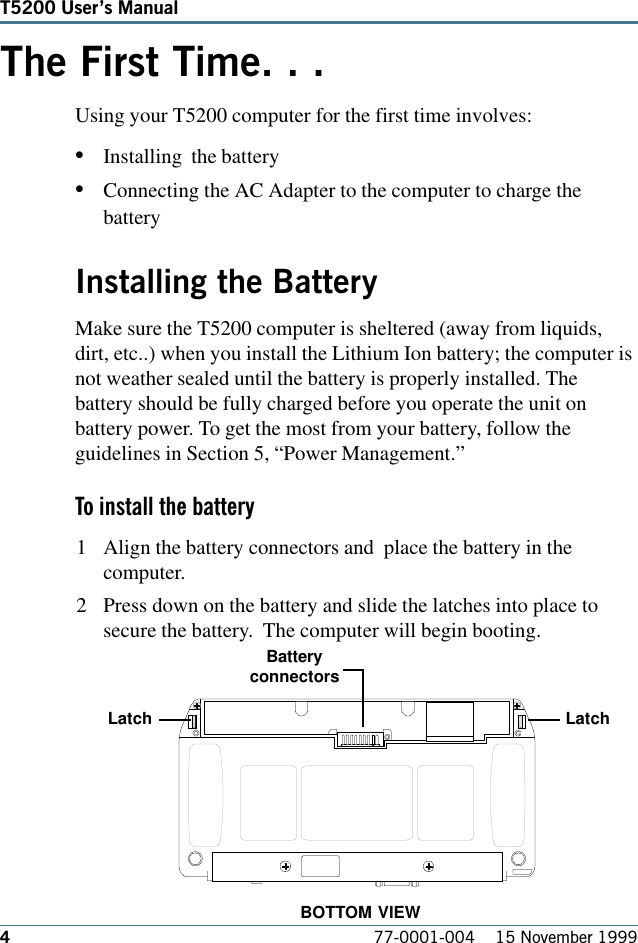 477-0001-004    15 November 1999T5200 Users ManualThe First Time. . .Using your T5200 computer for the first time involves: •Installing  the battery•Connecting the AC Adapter to the computer to charge thebatteryInstalling the BatteryMake sure the T5200 computer is sheltered (away from liquids,dirt, etc..) when you install the Lithium Ion battery; the computer isnot weather sealed until the battery is properly installed. Thebattery should be fully charged before you operate the unit onbattery power. To get the most from your battery, follow theguidelines in Section 5, “Power Management.” To install the battery1 Align the battery connectors and  place the battery in thecomputer.2 Press down on the battery and slide the latches into place tosecure the battery.  The computer will begin booting.BatteryconnectorsLatchLatchBOTTOM VIEW