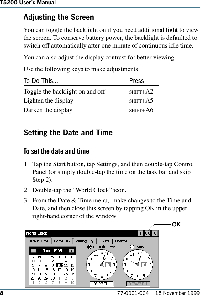 877-0001-004    15 November 1999T5200 Users ManualAdjusting the ScreenYou can toggle the backlight on if you need additional light to viewthe screen. To conserve battery power, the backlight is defaulted toswitch off automatically after one minute of continuous idle time.You can also adjust the display contrast for better viewing.Use the following keys to make adjustments:To Do This... PressToggle the backlight on and off SHIFT+A2Lighten the display SHIFT+A5Darken the display SHIFT+A6Setting the Date and TimeTo set the date and time 1 Tap the Start button, tap Settings, and then double-tap ControlPanel (or simply double-tap the time on the task bar and skipStep 2).2 Double-tap the “World Clock” icon.3 From the Date &amp; Time menu,  make changes to the Time andDate, and then close this screen by tapping OK in the upperright-hand corner of the windowOK