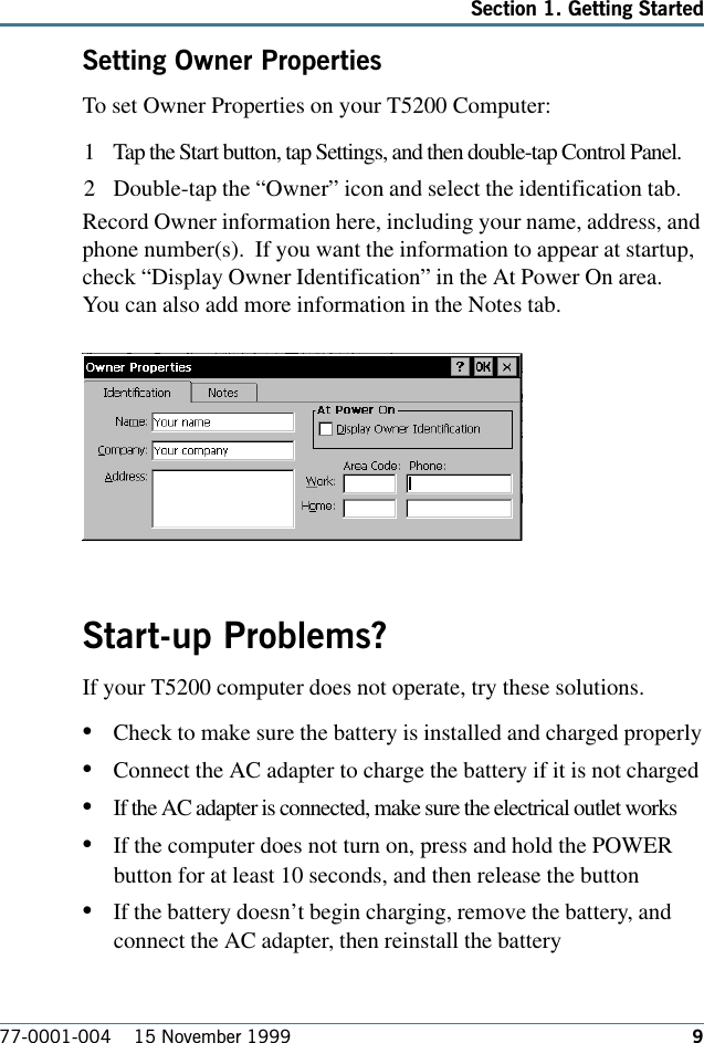 977-0001-004    15 November 1999Section 1. Getting StartedSetting Owner PropertiesTo set Owner Properties on your T5200 Computer: 1 Tap the Start button, tap Settings, and then double-tap Control Panel.2 Double-tap the “Owner” icon and select the identification tab.Record Owner information here, including your name, address, andphone number(s).  If you want the information to appear at startup,check “Display Owner Identification” in the At Power On area.You can also add more information in the Notes tab.Start-up Problems?If your T5200 computer does not operate, try these solutions. •Check to make sure the battery is installed and charged properly•Connect the AC adapter to charge the battery if it is not charged•If the AC adapter is connected, make sure the electrical outlet works•If the computer does not turn on, press and hold the POWERbutton for at least 10 seconds, and then release the button•If the battery doesn’t begin charging, remove the battery, andconnect the AC adapter, then reinstall the battery