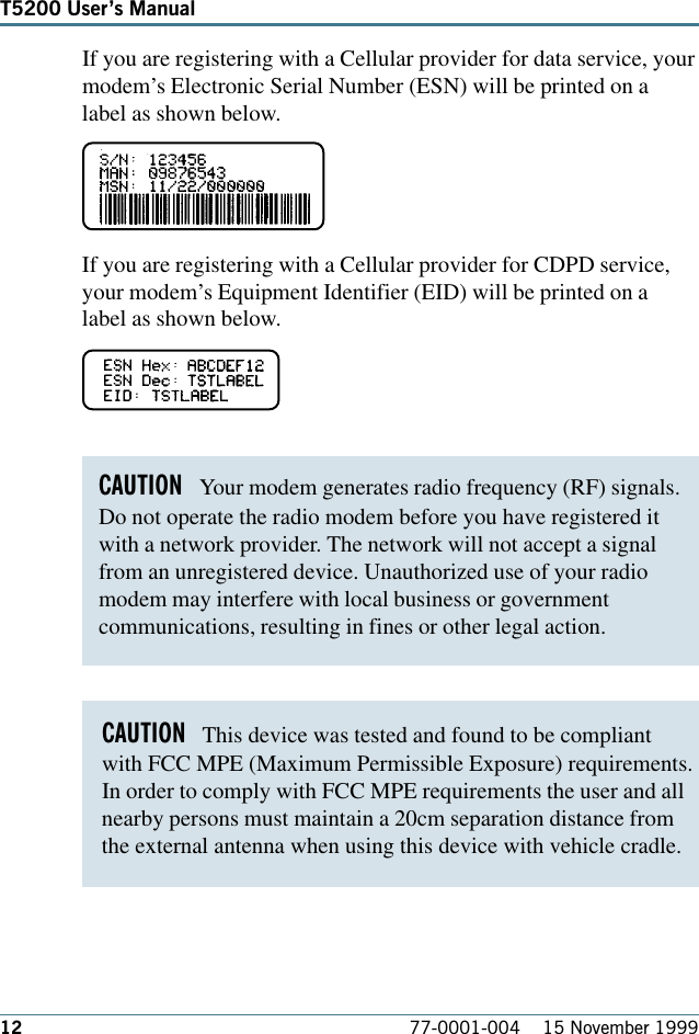 12 77-0001-004    15 November 1999T5200 Users ManualCAUTION   Your modem generates radio frequency (RF) signals.Do not operate the radio modem before you have registered itwith a network provider. The network will not accept a signalfrom an unregistered device. Unauthorized use of your radiomodem may interfere with local business or governmentcommunications, resulting in fines or other legal action. CAUTION   This device was tested and found to be compliant with FCC MPE (Maximum Permissible Exposure) requirements.In order to comply with FCC MPE requirements the user and all nearby persons must maintain a 20cm separation distance fromthe external antenna when using this device with vehicle cradle. If you are registering with a Cellular provider for data service, yourmodem’s Electronic Serial Number (ESN) will be printed on alabel as shown below. If you are registering with a Cellular provider for CDPD service,your modem’s Equipment Identifier (EID) will be printed on alabel as shown below. 