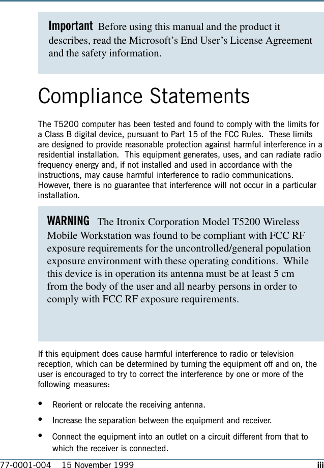 iii77-0001-004    15 November 1999Important  Before using this manual and the product itdescribes, read the Microsoft’s End User’s License Agreementand the safety information.Compliance StatementsThe T5200 computer has been tested and found to comply with the limits fora Class B digital device, pursuant to Part 15 of the FCC Rules.  These limitsare designed to provide reasonable protection against harmful interference in aresidential installation.  This equipment generates, uses, and can radiate radiofrequency energy and, if not installed and used in accordance with theinstructions, may cause harmful interference to radio communications.However, there is no guarantee that interference will not occur in a particularinstallation.If this equipment does cause harmful interference to radio or televisionreception, which can be determined by turning the equipment off and on, theuser is encouraged to try to correct the interference by one or more of thefollowing measures:•Reorient or relocate the receiving antenna.•Increase the separation between the equipment and receiver.•Connect the equipment into an outlet on a circuit different from that towhich the receiver is connected.WARNING   The Itronix Corporation Model T5200 WirelessMobile Workstation was found to be compliant with FCC RFexposure requirements for the uncontrolled/general populationexposure environment with these operating conditions.  Whilethis device is in operation its antenna must be at least 5 cmfrom the body of the user and all nearby persons in order to comply with FCC RF exposure requirements.