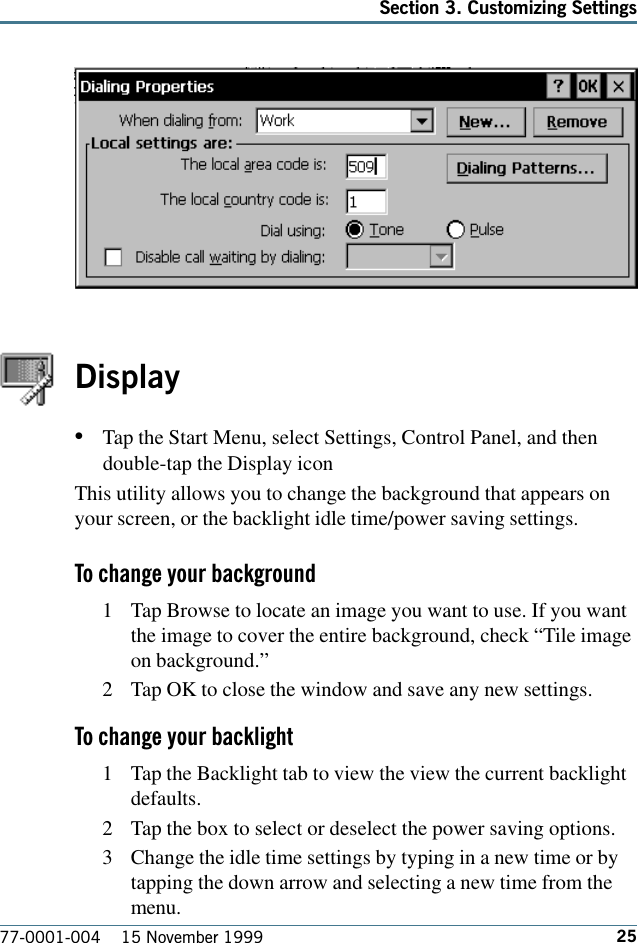 25Section 3. Customizing Settings77-0001-004    15 November 1999Display•Tap the Start Menu, select Settings, Control Panel, and thendouble-tap the Display icon This utility allows you to change the background that appears onyour screen, or the backlight idle time/power saving settings.To change your background1 Tap Browse to locate an image you want to use. If you wantthe image to cover the entire background, check “Tile imageon background.”2 Tap OK to close the window and save any new settings.To change your backlight1 Tap the Backlight tab to view the view the current backlightdefaults.2 Tap the box to select or deselect the power saving options.3 Change the idle time settings by typing in a new time or bytapping the down arrow and selecting a new time from themenu.