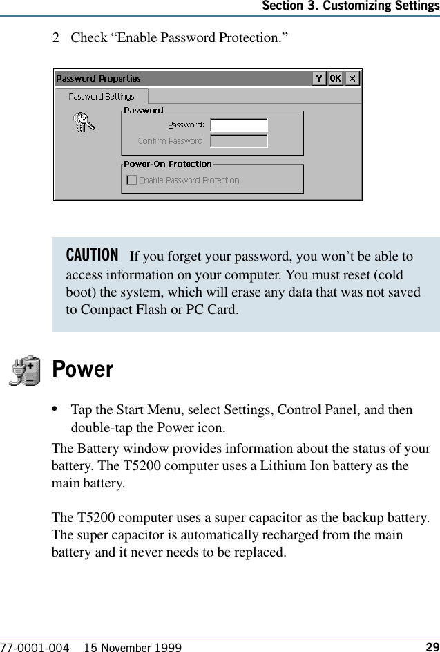 29Section 3. Customizing Settings77-0001-004    15 November 19992 Check “Enable Password Protection.” Power•Tap the Start Menu, select Settings, Control Panel, and thendouble-tap the Power icon. The Battery window provides information about the status of yourbattery. The T5200 computer uses a Lithium Ion battery as themain battery.The T5200 computer uses a super capacitor as the backup battery.The super capacitor is automatically recharged from the mainbattery and it never needs to be replaced.CAUTION   If you forget your password, you won’t be able toaccess information on your computer. You must reset (coldboot) the system, which will erase any data that was not savedto Compact Flash or PC Card.