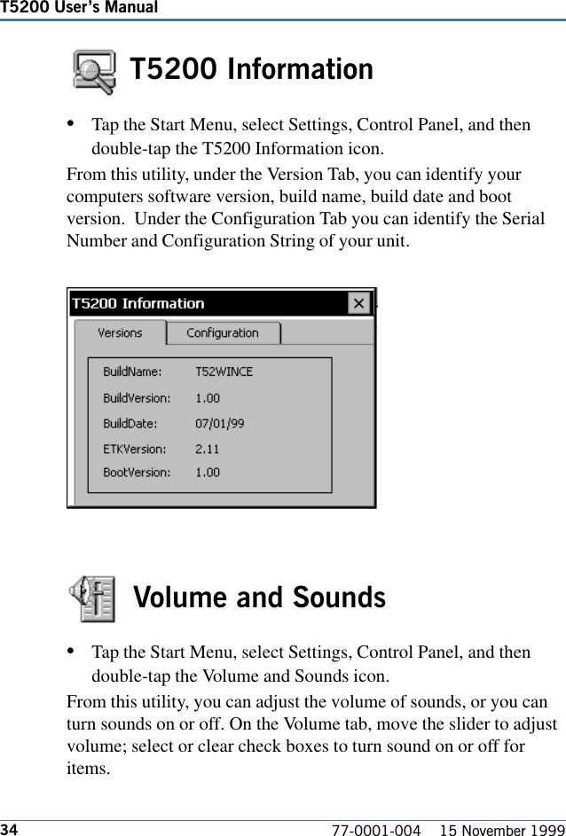 34T5200 Users Manual77-0001-004    15 November 1999 T5200 Information•Tap the Start Menu, select Settings, Control Panel, and thendouble-tap the T5200 Information icon. From this utility, under the Version Tab, you can identify yourcomputers software version, build name, build date and bootversion.  Under the Configuration Tab you can identify the SerialNumber and Configuration String of your unit.Volume and Sounds•Tap the Start Menu, select Settings, Control Panel, and thendouble-tap the Volume and Sounds icon. From this utility, you can adjust the volume of sounds, or you canturn sounds on or off. On the Volume tab, move the slider to adjustvolume; select or clear check boxes to turn sound on or off foritems.