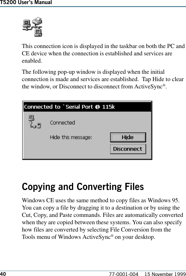 40T5200 Users Manual77-0001-004    15 November 1999This connection icon is displayed in the taskbar on both the PC andCE device when the connection is established and services areenabled.The following pop-up window is displayed when the initialconnection is made and services are established.  Tap Hide to clearthe window, or Disconnect to disconnect from ActiveSync®.Copying and Converting FilesWindows CE uses the same method to copy files as Windows 95.You can copy a file by dragging it to a destination or by using theCut, Copy, and Paste commands. Files are automatically convertedwhen they are copied between these systems. You can also specifyhow files are converted by selecting File Conversion from theTools menu of Windows ActiveSync® on your desktop. 