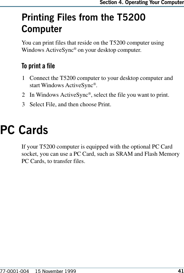 41Section 4. Operating Your Computer77-0001-004    15 November 1999Printing Files from the T5200ComputerYou can print files that reside on the T5200 computer usingWindows ActiveSync® on your desktop computer. To print a file1 Connect the T5200 computer to your desktop computer andstart Windows ActiveSync®.2 In Windows ActiveSync®, select the file you want to print.3 Select File, and then choose Print.PC CardsIf your T5200 computer is equipped with the optional PC Cardsocket, you can use a PC Card, such as SRAM and Flash MemoryPC Cards, to transfer files.   