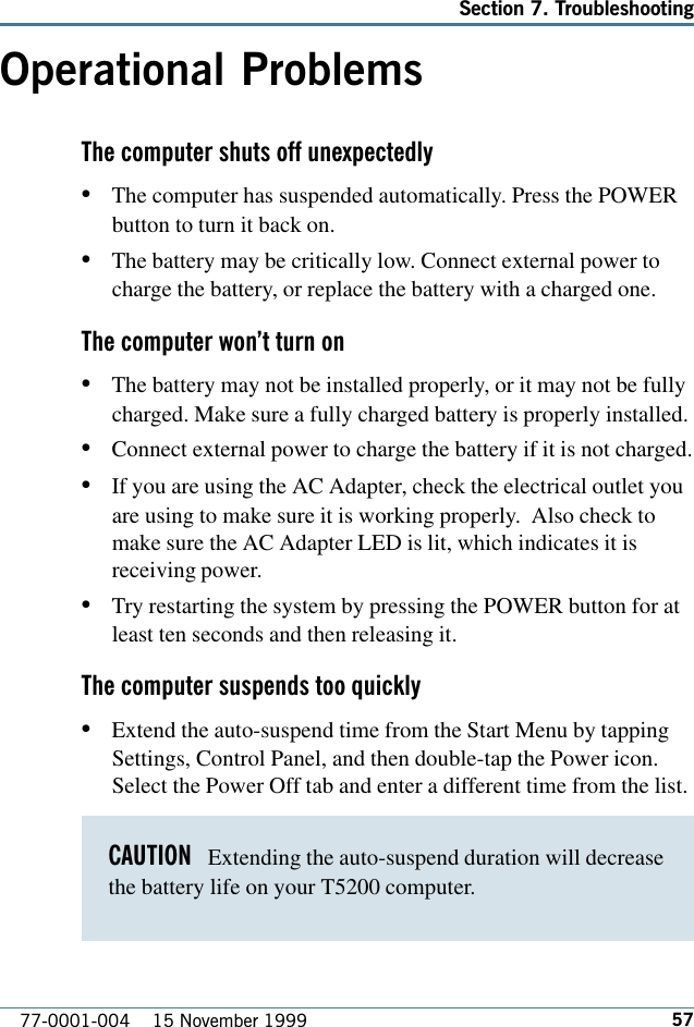 57Section 7. Troubleshooting77-0001-004    15 November 1999Operational ProblemsThe computer shuts off unexpectedly•The computer has suspended automatically. Press the POWERbutton to turn it back on.•The battery may be critically low. Connect external power tocharge the battery, or replace the battery with a charged one.The computer wont turn on•The battery may not be installed properly, or it may not be fullycharged. Make sure a fully charged battery is properly installed.•Connect external power to charge the battery if it is not charged.•If you are using the AC Adapter, check the electrical outlet youare using to make sure it is working properly.  Also check tomake sure the AC Adapter LED is lit, which indicates it isreceiving power.•Try restarting the system by pressing the POWER button for atleast ten seconds and then releasing it.The computer suspends too quickly•Extend the auto-suspend time from the Start Menu by tappingSettings, Control Panel, and then double-tap the Power icon.Select the Power Off tab and enter a different time from the list.CAUTION   Extending the auto-suspend duration will decreasethe battery life on your T5200 computer.