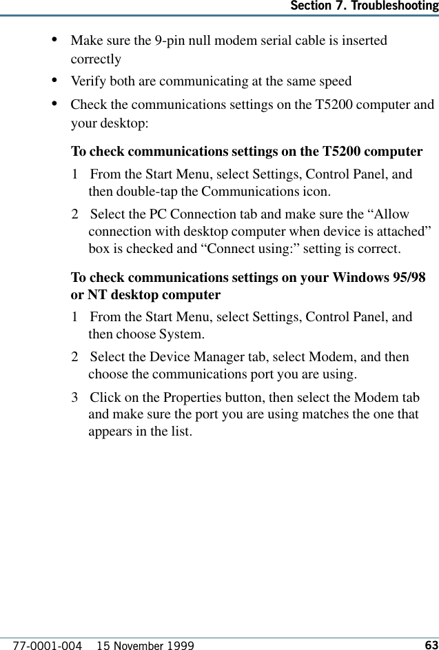 63Section 7. Troubleshooting77-0001-004    15 November 1999•Make sure the 9-pin null modem serial cable is insertedcorrectly•Verify both are communicating at the same speed•Check the communications settings on the T5200 computer andyour desktop:To check communications settings on the T5200 computer1 From the Start Menu, select Settings, Control Panel, andthen double-tap the Communications icon.2 Select the PC Connection tab and make sure the “Allowconnection with desktop computer when device is attached”box is checked and “Connect using:” setting is correct.To check communications settings on your Windows 95/98or NT desktop computer1 From the Start Menu, select Settings, Control Panel, andthen choose System.2 Select the Device Manager tab, select Modem, and thenchoose the communications port you are using.3 Click on the Properties button, then select the Modem taband make sure the port you are using matches the one thatappears in the list.