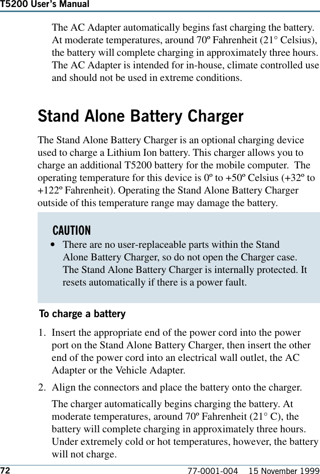 72 77-0001-004    15 November 1999T5200 Users ManualThe AC Adapter automatically begins fast charging the battery.At moderate temperatures, around 70º Fahrenheit (21° Celsius),the battery will complete charging in approximately three hours.The AC Adapter is intended for in-house, climate controlled useand should not be used in extreme conditions.Stand Alone Battery ChargerThe Stand Alone Battery Charger is an optional charging deviceused to charge a Lithium Ion battery. This charger allows you tocharge an additional T5200 battery for the mobile computer.  Theoperating temperature for this device is 0º to +50º Celsius (+32º to+122º Fahrenheit). Operating the Stand Alone Battery Chargeroutside of this temperature range may damage the battery.To charge a battery1. Insert the appropriate end of the power cord into the powerport on the Stand Alone Battery Charger, then insert the otherend of the power cord into an electrical wall outlet, the ACAdapter or the Vehicle Adapter.2. Align the connectors and place the battery onto the charger.The charger automatically begins charging the battery. Atmoderate temperatures, around 70º Fahrenheit (21° C), thebattery will complete charging in approximately three hours.Under extremely cold or hot temperatures, however, the batterywill not charge.CAUTION•There are no user-replaceable parts within the StandAlone Battery Charger, so do not open the Charger case.The Stand Alone Battery Charger is internally protected. Itresets automatically if there is a power fault.