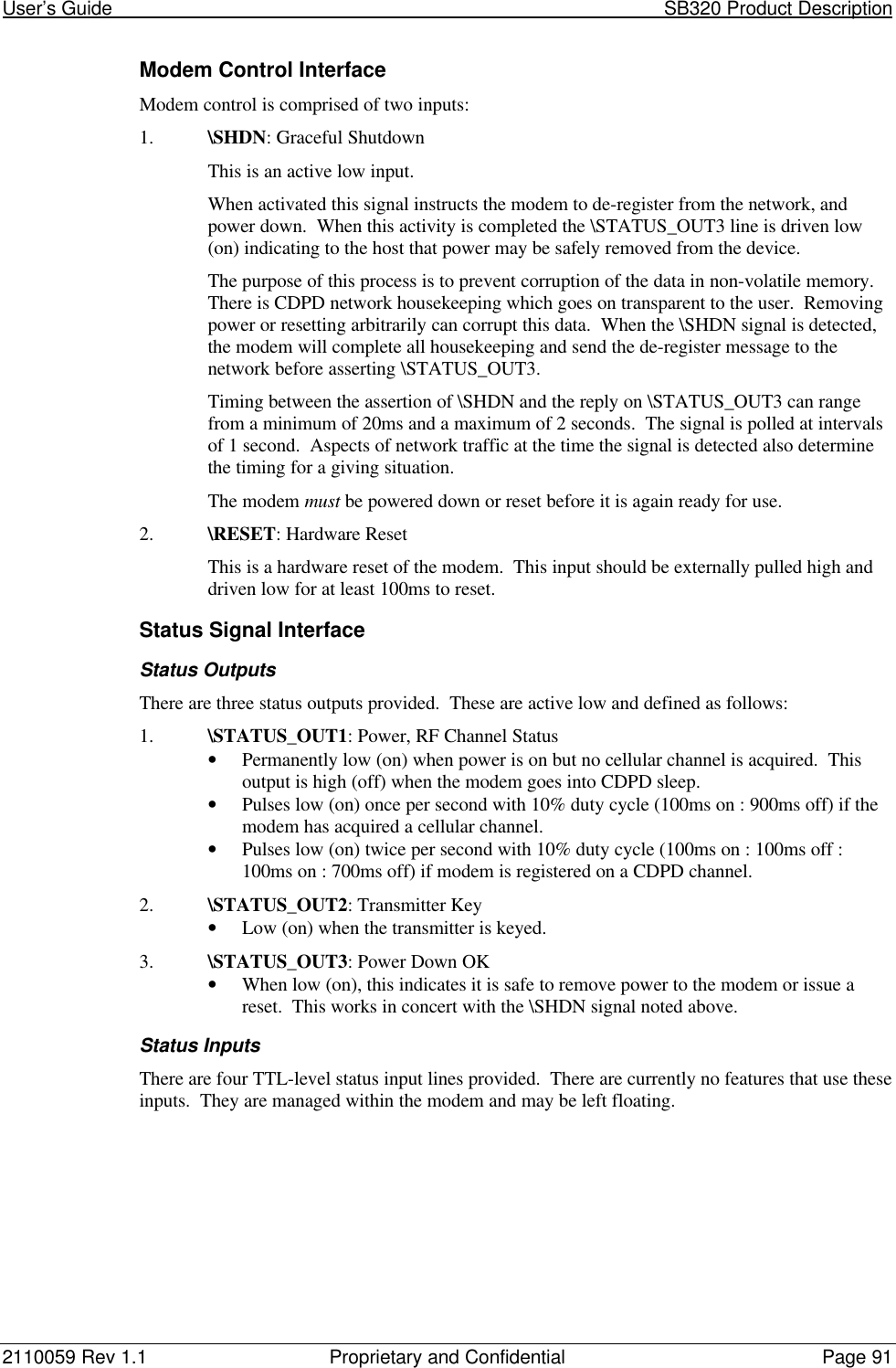 User’s Guide                                                                                                           SB320 Product Description2110059 Rev 1.1 Proprietary and Confidential Page 91Modem Control InterfaceModem control is comprised of two inputs:1. \SHDN: Graceful ShutdownThis is an active low input.When activated this signal instructs the modem to de-register from the network, andpower down.  When this activity is completed the \STATUS_OUT3 line is driven low(on) indicating to the host that power may be safely removed from the device.The purpose of this process is to prevent corruption of the data in non-volatile memory.There is CDPD network housekeeping which goes on transparent to the user.  Removingpower or resetting arbitrarily can corrupt this data.  When the \SHDN signal is detected,the modem will complete all housekeeping and send the de-register message to thenetwork before asserting \STATUS_OUT3.Timing between the assertion of \SHDN and the reply on \STATUS_OUT3 can rangefrom a minimum of 20ms and a maximum of 2 seconds.  The signal is polled at intervalsof 1 second.  Aspects of network traffic at the time the signal is detected also determinethe timing for a giving situation.The modem must be powered down or reset before it is again ready for use.2. \RESET: Hardware ResetThis is a hardware reset of the modem.  This input should be externally pulled high anddriven low for at least 100ms to reset.Status Signal InterfaceStatus OutputsThere are three status outputs provided.  These are active low and defined as follows:1. \STATUS_OUT1: Power, RF Channel Status• Permanently low (on) when power is on but no cellular channel is acquired.  Thisoutput is high (off) when the modem goes into CDPD sleep.• Pulses low (on) once per second with 10% duty cycle (100ms on : 900ms off) if themodem has acquired a cellular channel.• Pulses low (on) twice per second with 10% duty cycle (100ms on : 100ms off :100ms on : 700ms off) if modem is registered on a CDPD channel.2. \STATUS_OUT2: Transmitter Key• Low (on) when the transmitter is keyed.3. \STATUS_OUT3: Power Down OK• When low (on), this indicates it is safe to remove power to the modem or issue areset.  This works in concert with the \SHDN signal noted above.Status InputsThere are four TTL-level status input lines provided.  There are currently no features that use theseinputs.  They are managed within the modem and may be left floating.