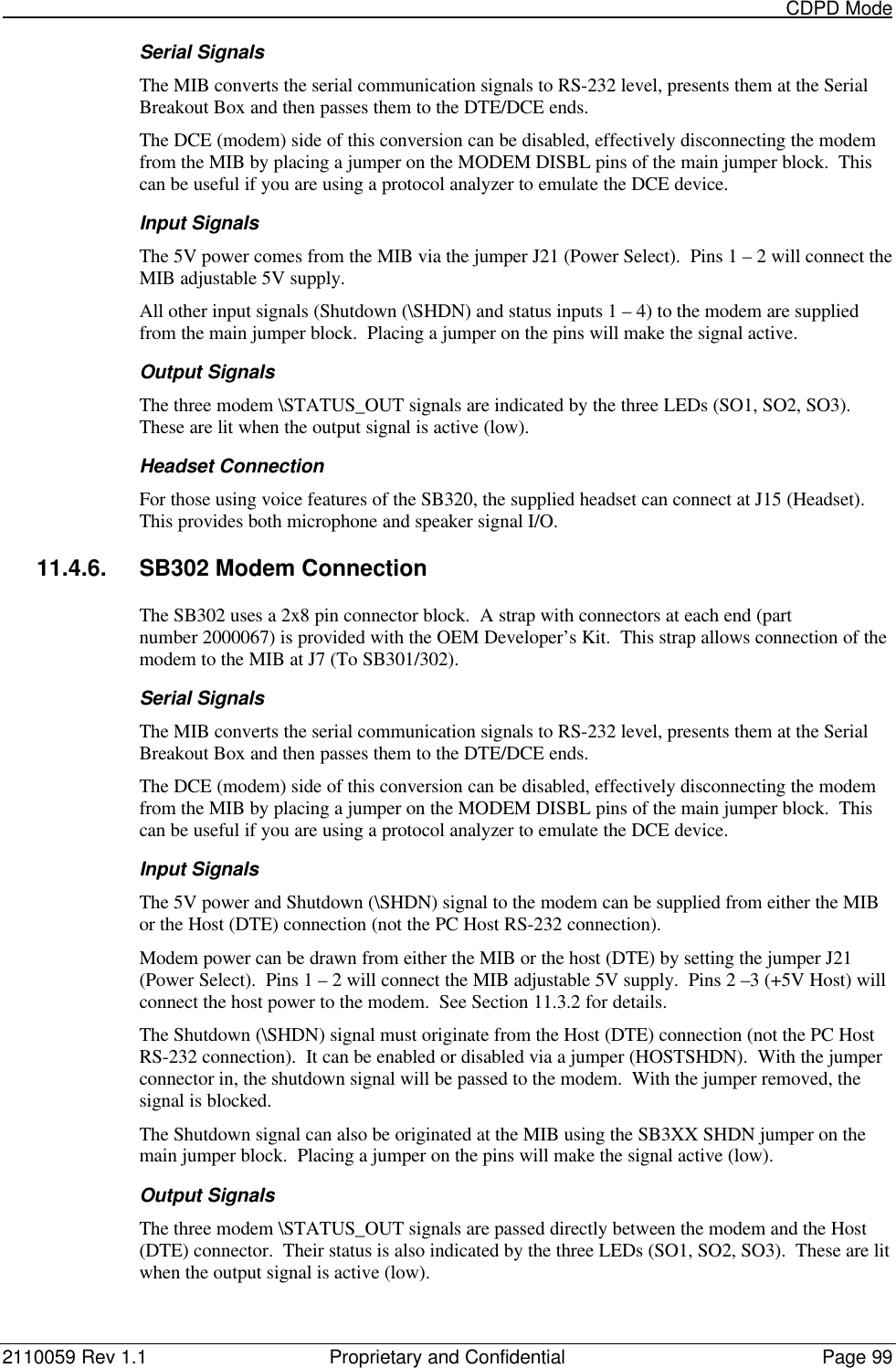                                                                                                                                                       CDPD Mode2110059 Rev 1.1 Proprietary and Confidential Page 99Serial SignalsThe MIB converts the serial communication signals to RS-232 level, presents them at the SerialBreakout Box and then passes them to the DTE/DCE ends.The DCE (modem) side of this conversion can be disabled, effectively disconnecting the modemfrom the MIB by placing a jumper on the MODEM DISBL pins of the main jumper block.  Thiscan be useful if you are using a protocol analyzer to emulate the DCE device.Input SignalsThe 5V power comes from the MIB via the jumper J21 (Power Select).  Pins 1 – 2 will connect theMIB adjustable 5V supply.All other input signals (Shutdown (\SHDN) and status inputs 1 – 4) to the modem are suppliedfrom the main jumper block.  Placing a jumper on the pins will make the signal active.Output SignalsThe three modem \STATUS_OUT signals are indicated by the three LEDs (SO1, SO2, SO3).These are lit when the output signal is active (low).Headset ConnectionFor those using voice features of the SB320, the supplied headset can connect at J15 (Headset).This provides both microphone and speaker signal I/O.11.4.6. SB302 Modem ConnectionThe SB302 uses a 2x8 pin connector block.  A strap with connectors at each end (partnumber 2000067) is provided with the OEM Developer’s Kit.  This strap allows connection of themodem to the MIB at J7 (To SB301/302).Serial SignalsThe MIB converts the serial communication signals to RS-232 level, presents them at the SerialBreakout Box and then passes them to the DTE/DCE ends.The DCE (modem) side of this conversion can be disabled, effectively disconnecting the modemfrom the MIB by placing a jumper on the MODEM DISBL pins of the main jumper block.  Thiscan be useful if you are using a protocol analyzer to emulate the DCE device.Input SignalsThe 5V power and Shutdown (\SHDN) signal to the modem can be supplied from either the MIBor the Host (DTE) connection (not the PC Host RS-232 connection).Modem power can be drawn from either the MIB or the host (DTE) by setting the jumper J21(Power Select).  Pins 1 – 2 will connect the MIB adjustable 5V supply.  Pins 2 –3 (+5V Host) willconnect the host power to the modem.  See Section 11.3.2 for details.The Shutdown (\SHDN) signal must originate from the Host (DTE) connection (not the PC HostRS-232 connection).  It can be enabled or disabled via a jumper (HOSTSHDN).  With the jumperconnector in, the shutdown signal will be passed to the modem.  With the jumper removed, thesignal is blocked.The Shutdown signal can also be originated at the MIB using the SB3XX SHDN jumper on themain jumper block.  Placing a jumper on the pins will make the signal active (low).Output SignalsThe three modem \STATUS_OUT signals are passed directly between the modem and the Host(DTE) connector.  Their status is also indicated by the three LEDs (SO1, SO2, SO3).  These are litwhen the output signal is active (low).