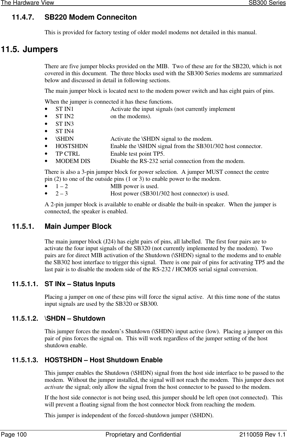 The Hardware View                                                                                                               SB300 SeriesPage 100 Proprietary and Confidential 2110059 Rev 1.111.4.7. SB220 Modem ConnecitonThis is provided for factory testing of older model modems not detailed in this manual.11.5. JumpersThere are five jumper blocks provided on the MIB.  Two of these are for the SB220, which is notcovered in this document.  The three blocks used with the SB300 Series modems are summarizedbelow and discussed in detail in following sections.The main jumper block is located next to the modem power switch and has eight pairs of pins.When the jumper is connected it has these functions.• ST IN1 Activate the input signals (not currently implement• ST IN2 on the modems).• ST IN3• ST IN4• \SHDN Activate the \SHDN signal to the modem.• HOSTSHDN Enable the \SHDN signal from the SB301/302 host connector.• TP CTRL Enable test point TP5.• MODEM DIS Disable the RS-232 serial connection from the modem.There is also a 3-pin jumper block for power selection.  A jumper MUST connect the centrepin (2) to one of the outside pins (1 or 3) to enable power to the modem.• 1 – 2 MIB power is used.• 2 – 3 Host power (SB301/302 host connector) is used.A 2-pin jumper block is available to enable or disable the built-in speaker.  When the jumper isconnected, the speaker is enabled.11.5.1. Main Jumper BlockThe main jumper block (J24) has eight pairs of pins, all labelled.  The first four pairs are toactivate the four input signals of the SB320 (not currently implemented by the modem).  Twopairs are for direct MIB activation of the Shutdown (\SHDN) signal to the modems and to enablethe SB302 host interface to trigger this signal.  There is one pair of pins for activating TP5 and thelast pair is to disable the modem side of the RS-232 / HCMOS serial signal conversion.11.5.1.1. ST INx – Status InputsPlacing a jumper on one of these pins will force the signal active.  At this time none of the statusinput signals are used by the SB320 or SB300.11.5.1.2. \SHDN – ShutdownThis jumper forces the modem’s Shutdown (\SHDN) input active (low).  Placing a jumper on thispair of pins forces the signal on.  This will work regardless of the jumper setting of the hostshutdown enable.11.5.1.3. HOSTSHDN – Host Shutdown EnableThis jumper enables the Shutdown (\SHDN) signal from the host side interface to be passed to themodem.  Without the jumper installed, the signal will not reach the modem.  This jumper does notactivate the signal; only allow the signal from the host connector to be passed to the modem.If the host side connector is not being used, this jumper should be left open (not connected).  Thiswill prevent a floating signal from the host connector block from reaching the modem.This jumper is independent of the forced-shutdown jumper (\SHDN).