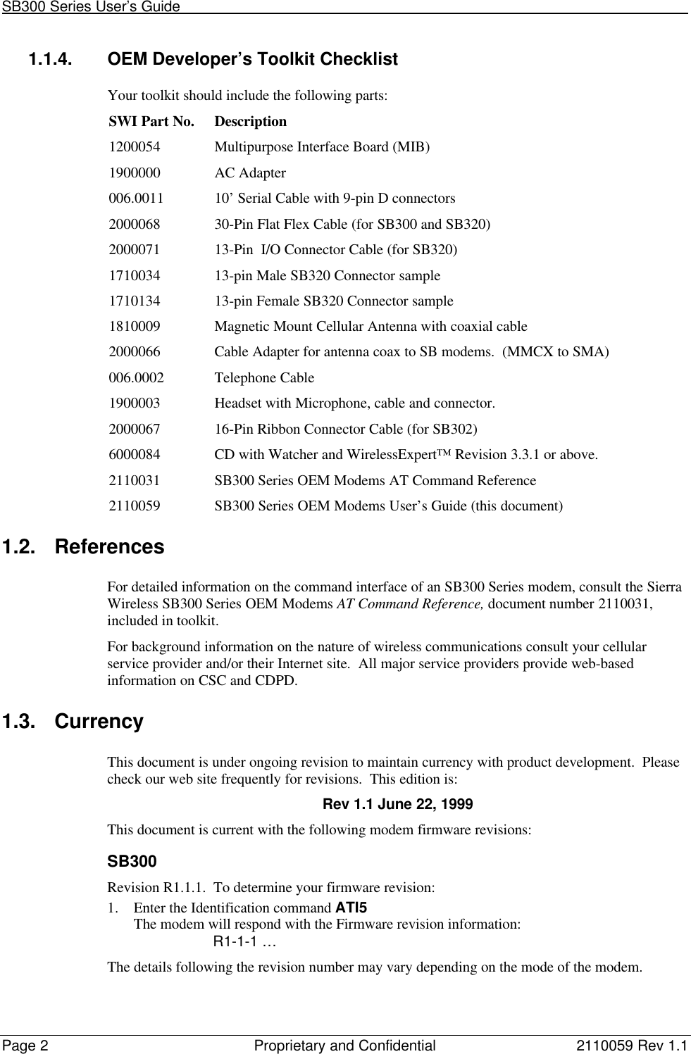 SB300 Series User’s Guide                                                                                                                         Page 2Proprietary and Confidential 2110059 Rev 1.11.1.4. OEM Developer’s Toolkit ChecklistYour toolkit should include the following parts:SWI Part No. Description1200054 Multipurpose Interface Board (MIB)1900000 AC Adapter006.0011 10’ Serial Cable with 9-pin D connectors2000068 30-Pin Flat Flex Cable (for SB300 and SB320)2000071 13-Pin  I/O Connector Cable (for SB320)1710034 13-pin Male SB320 Connector sample1710134 13-pin Female SB320 Connector sample1810009 Magnetic Mount Cellular Antenna with coaxial cable2000066 Cable Adapter for antenna coax to SB modems.  (MMCX to SMA)006.0002 Telephone Cable1900003 Headset with Microphone, cable and connector.2000067 16-Pin Ribbon Connector Cable (for SB302)6000084 CD with Watcher and WirelessExpert™ Revision 3.3.1 or above.2110031 SB300 Series OEM Modems AT Command Reference2110059 SB300 Series OEM Modems User’s Guide (this document)1.2. ReferencesFor detailed information on the command interface of an SB300 Series modem, consult the SierraWireless SB300 Series OEM Modems AT Command Reference, document number 2110031,included in toolkit.For background information on the nature of wireless communications consult your cellularservice provider and/or their Internet site.  All major service providers provide web-basedinformation on CSC and CDPD.1.3. CurrencyThis document is under ongoing revision to maintain currency with product development.  Pleasecheck our web site frequently for revisions.  This edition is:Rev 1.1 June 22, 1999This document is current with the following modem firmware revisions:SB300Revision R1.1.1.  To determine your firmware revision:1. Enter the Identification command ATI5The modem will respond with the Firmware revision information:R1-1-1 …The details following the revision number may vary depending on the mode of the modem.