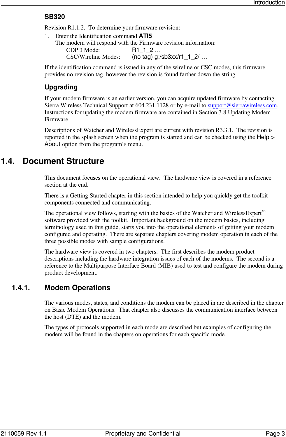                                                                                                                                                          Introduction2110059 Rev 1.1 Proprietary and Confidential Page 3SB320Revision R1.1.2.  To determine your firmware revision:1. Enter the Identification command ATI5The modem will respond with the Firmware revision information:CDPD Mode: R1_1_2 …CSC/Wireline Modes: (no tag) g:/sb3xx/r1_1_2/ …If the identification command is issued in any of the wireline or CSC modes, this firmwareprovides no revision tag, however the revision is found farther down the string.UpgradingIf your modem firmware is an earlier version, you can acquire updated firmware by contactingSierra Wireless Technical Support at 604.231.1128 or by e-mail to support@sierrawireless.com.Instructions for updating the modem firmware are contained in Section 3.8 Updating ModemFirmware.Descriptions of Watcher and WirelessExpert are current with revision R3.3.1.  The revision isreported in the splash screen when the program is started and can be checked using the Help &gt;About option from the program’s menu.1.4. Document StructureThis document focuses on the operational view.  The hardware view is covered in a referencesection at the end.There is a Getting Started chapter in this section intended to help you quickly get the toolkitcomponents connected and communicating.The operational view follows, starting with the basics of the Watcher and WirelessExpert™software provided with the toolkit.  Important background on the modem basics, includingterminology used in this guide, starts you into the operational elements of getting your modemconfigured and operating.  There are separate chapters covering modem operation in each of thethree possible modes with sample configurations.The hardware view is covered in two chapters.  The first describes the modem productdescriptions including the hardware integration issues of each of the modems.  The second is areference to the Multipurpose Interface Board (MIB) used to test and configure the modem duringproduct development.1.4.1. Modem OperationsThe various modes, states, and conditions the modem can be placed in are described in the chapteron Basic Modem Operations.  That chapter also discusses the communication interface betweenthe host (DTE) and the modem.The types of protocols supported in each mode are described but examples of configuring themodem will be found in the chapters on operations for each specific mode.