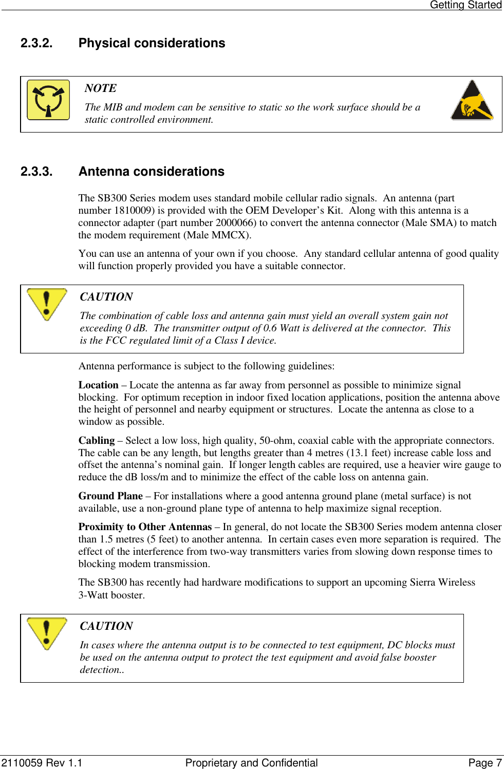                                                                                                                                                    Getting Started2110059 Rev 1.1 Proprietary and Confidential Page 72.3.2. Physical considerationsNOTEThe MIB and modem can be sensitive to static so the work surface should be astatic controlled environment.2.3.3. Antenna considerationsThe SB300 Series modem uses standard mobile cellular radio signals.  An antenna (partnumber 1810009) is provided with the OEM Developer’s Kit.  Along with this antenna is aconnector adapter (part number 2000066) to convert the antenna connector (Male SMA) to matchthe modem requirement (Male MMCX).You can use an antenna of your own if you choose.  Any standard cellular antenna of good qualitywill function properly provided you have a suitable connector.CAUTIONThe combination of cable loss and antenna gain must yield an overall system gain notexceeding 0 dB.  The transmitter output of 0.6 Watt is delivered at the connector.  Thisis the FCC regulated limit of a Class I device.Antenna performance is subject to the following guidelines:Location – Locate the antenna as far away from personnel as possible to minimize signalblocking.  For optimum reception in indoor fixed location applications, position the antenna abovethe height of personnel and nearby equipment or structures.  Locate the antenna as close to awindow as possible.Cabling – Select a low loss, high quality, 50-ohm, coaxial cable with the appropriate connectors.The cable can be any length, but lengths greater than 4 metres (13.1 feet) increase cable loss andoffset the antenna’s nominal gain.  If longer length cables are required, use a heavier wire gauge toreduce the dB loss/m and to minimize the effect of the cable loss on antenna gain.Ground Plane – For installations where a good antenna ground plane (metal surface) is notavailable, use a non-ground plane type of antenna to help maximize signal reception.Proximity to Other Antennas – In general, do not locate the SB300 Series modem antenna closerthan 1.5 metres (5 feet) to another antenna.  In certain cases even more separation is required.  Theeffect of the interference from two-way transmitters varies from slowing down response times toblocking modem transmission.The SB300 has recently had hardware modifications to support an upcoming Sierra Wireless3-Watt booster.CAUTIONIn cases where the antenna output is to be connected to test equipment, DC blocks mustbe used on the antenna output to protect the test equipment and avoid false boosterdetection..